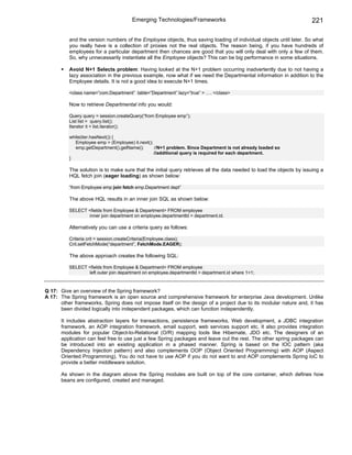 Emerging Technologies/Frameworks                                              221

          and the version numbers of the Employee objects, thus saving loading of individual objects until later. So what
          you really have is a collection of proxies not the real objects. The reason being, if you have hundreds of
          employees for a particular department then chances are good that you will only deal with only a few of them.
          So, why unnecessarily instantiate all the Employee objects? This can be big performance in some situations.

          Avoid N+1 Selects problem: Having looked at the N+1 problem occurring inadvertently due to not having a
          lazy association in the previous example, now what if we need the Departmental information in addition to the
          Employee details. It is not a good idea to execute N+1 times.

          <class name=”com.Department” table=”Department” lazy=”true” > …. </class>

          Now to retrieve Departmental info you would:

          Query query = session.createQuery(“from Employee emp”);
          List list = query.list();
          Iterator it = list.iterator();

          while(iter.hasNext()) {
             Employee emp = (Employee) it.next();
             emp.getDepartment().getName();       //N+1 problem. Since Department is not already loaded so
                                                  //additional query is required for each department.
          }

          The solution is to make sure that the initial query retrieves all the data needed to load the objects by issuing a
          HQL fetch join (eager loading) as shown below:

          “from Employee emp join fetch emp.Department dept”

          The above HQL results in an inner join SQL as shown below:

          SELECT <fields from Employee & Department> FROM employee
                 inner join department on employee.departmentId = department.id.

          Alternatively you can use a criteria query as follows:

          Criteria crit = session.createCriteria(Employee.class);
          Crit.setFetchMode(“department”, FetchMode.EAGER);

          The above approach creates the following SQL:

          SELECT <fields from Employee & Department> FROM employee
                 left outer join department on employee.departmentId = department.id where 1=1;



Q 17: Give an overview of the Spring framework?
A 17: The Spring framework is an open source and comprehensive framework for enterprise Java development. Unlike
      other frameworks, Spring does not impose itself on the design of a project due to its modular nature and, it has
      been divided logically into independent packages, which can function independently.

      It includes abstraction layers for transactions, persistence frameworks, Web development, a JDBC integration
      framework, an AOP integration framework, email support, web services support etc. It also provides integration
      modules for popular Object-to-Relational (O/R) mapping tools like Hibernate, JDO etc. The designers of an
      application can feel free to use just a few Spring packages and leave out the rest. The other spring packages can
      be introduced into an existing application in a phased manner. Spring is based on the IOC pattern (aka
      Dependency Injection pattern) and also complements OOP (Object Oriented Programming) with AOP (Aspect
      Oriented Programming). You do not have to use AOP if you do not want to and AOP complements Spring IoC to
      provide a better middleware solution.

      As shown in the diagram above the Spring modules are built on top of the core container, which defines how
      beans are configured, created and managed.
 