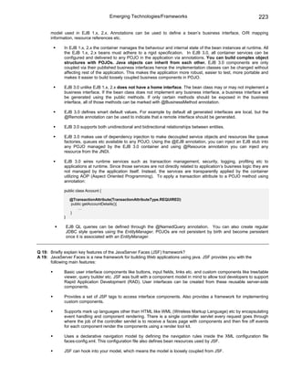 Emerging Technologies/Frameworks                                                223

      model used in EJB 1.x, 2.x. Annotations can be used to define a bean’s business interface, O/R mapping
      information, resource references etc.

             In EJB 1.x, 2.x the container manages the behaviour and internal state of the bean instances at runtime. All
             the EJB 1.x, 2.x beans must adhere to a rigid specification. In EJB 3.0, all container services can be
             configured and delivered to any POJO in the application via annotations. You can build complex object
             structures with POJOs. Java objects can inherit from each other. EJB 3.0 components are only
             coupled via their published business interfaces hence the implementation classes can be changed without
             affecting rest of the application. This makes the application more robust, easier to test, more portable and
             makes it easier to build loosely coupled business components in POJO.

             EJB 3.0 unlike EJB 1.x, 2.x does not have a home interface. The bean class may or may not implement a
             business interface. If the bean class does not implement any business interface, a business interface will
             be generated using the public methods. If only certain methods should be exposed in the business
             interface, all of those methods can be marked with @BusinessMethod annotation.

             EJB 3.0 defines smart default values. For example by default all generated interfaces are local, but the
             @Remote annotation can be used to indicate that a remote interface should be generated.

             EJB 3.0 supports both unidirectional and bidirectional relationships between entities.

             EJB 3.0 makes use of dependency injection to make decoupled service objects and resources like queue
             factories, queues etc available to any POJO. Using the @EJB annotation, you can inject an EJB stub into
             any POJO managed by the EJB 3.0 container and using @Resource annotation you can inject any
             resource from the JNDI.

             EJB 3.0 wires runtime services such as transaction management, security, logging, profiling etc to
             applications at runtime. Since those services are not directly related to application’s business logic they are
             not managed by the application itself. Instead, the services are transparently applied by the container
             utilizing AOP (Aspect Oriented Programming). To apply a transaction attribute to a POJO method using
             annotation:

             public class Account {

                  @TransactionAttribute(TransactionAttributeType.REQUIRED)
                  public getAccountDetails(){
                      …
                  }
             }

                 EJB QL queries can be defined through the @NamedQuery annotation. You can also create regular
                 JDBC style queries using the EntityManager. POJOs are not persistent by birth and become persistent
                 once it is associated with an EntityManager.


Q 19: Briefly explain key features of the JavaServer Faces (JSF) framework?
A 19: JavaServer Faces is a new framework for building Web applications using java. JSF provides you with the
      following main features:

             Basic user interface components like buttons, input fields, links etc. and custom components like tree/table
             viewer, query builder etc. JSF was built with a component model in mind to allow tool developers to support
             Rapid Application Development (RAD). User interfaces can be created from these reusable server-side
             components.

             Provides a set of JSP tags to access interface components. Also provides a framework for implementing
             custom components.

             Supports mark up languages other than HTML like WML (Wireless Markup Language) etc by encapsulating
             event handling and component rendering. There is a single controller servlet every request goes through
             where the job of the controller servlet is to receive a faces page with components and then fire off events
             for each component render the components using a render tool kit.

             Uses a declarative navigation model by defining the navigation rules inside the XML configuration file
             faces-config.xml. This configuration file also defines bean resources used by JSF.

             JSF can hook into your model, which means the model is loosely coupled from JSF.
 