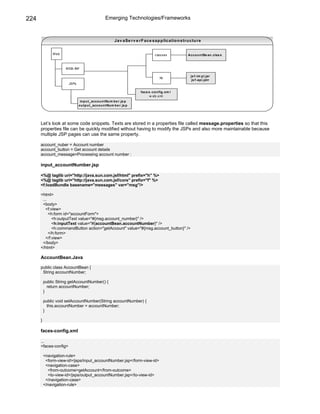 224                                               Emerging Technologies/Frameworks



                                                         Jav aSe rv e r F ace s ap p licatio n stru ctu re


              Web                                                                c las s es       Acco u n tBe an .clas s



                     WEB-INF

                                                                                                    js f-im p l.jar
                                                                                     lib
                                                                                                     js f-ap i.jatr
                       JSPs

                                                                       face s -co n fig .xm l
                                                                             w eb.x ml
                               in p u t_acco u n tNu m b e r .js p
                              o u tp u t_acco u n tNu m b e r .js p




      Let’s look at some code snippets. Texts are stored in a properties file called message.properties so that this
      properties file can be quickly modified without having to modify the JSPs and also more maintainable because
      multiple JSP pages can use the same property.

      account_nuber = Account number
      account_button = Get account details
      account_message=Processing account number :

      input_accountNumber.jsp

      <%@ taglib uri="http://java.sun.com.jsf/html" prefix="h" %>
      <%@ taglib uri="http://java.sun.com.jsf/core" prefix="f" %>
      <f:loadBundle basename="messages" var="msg"/>

      <html>
       ...
       <body>
         <f:view>
           <h:form id="accountForm">
             <h:outputText value="#{msg.account_number}" />
             <h:inputText value="#{accountBean.accountNumber}" />
             <h:commandButton action="getAccount" value="#{msg.account_button}" />
           </h:form>
         </f:view>
       </body>
      </html>

      AccountBean.Java

      public class AccountBean {
       String accountNumber;

          public String getAccountNumber() {
            return accountNumber;
          }

          public void setAccountNumber(String accountNumber) {
            this.accountNumber = accountNumber;
          }

      }

      faces-config.xml

      ...
      <faces-config>

          <navigation-rule>
           <form-view-id>/jsps/input_accountNumber.jsp</form-view-id>
           <navigation-case>
            <from-outcome>getAccount</from-outcome>
            <to-view-id>/jsps/output_accountNumber.jsp</to-view-id>
           </navigation-case>
          </navigation-rule>
 