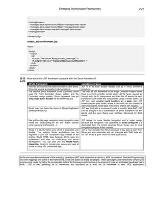 Emerging Technologies/Frameworks                                                       225

        ...

        <managed-bean>
         <managed-bean-name>accountBean</managed-bean-name>
         <managed-bean-class>AccountBean</managed-bean-class>
         <managed-bean-scope>request</managed-bean-scope>
        </managed-bean>

       </faces-config>

       output_accountNumber.jsp

       <html>
        ...
        <body>
          <f:view>
            <h3>
             <h:outputText value="#{msg.account_message}" />
             <h:outputText value="#{accountBean.accountNumber}" />
            </h3>
          </f:view>
        </body>
       </html>



Q 20: How would the JSF framework compare with the Struts framework?
A 20:
       Struts framework                                JavaServer Faces
         Matured since Struts has been around for a few years.     JSF is in its early access release and as a result somewhat
         It has got several successful implementations.            immature.
         The heart of Struts framework is the Controller, which    The heart of JSF framework is the Page Controller Pattern where
         uses the Front Controller design pattern and the          there is a front controller servlet where all the faces request go
         Command design pattern. Struts framework has got          through with the UI components and then fire off events for each
         only single event handler for the HTTP request.           component and render the components using a render toolkit. So
                                                                   JSF can have several event handlers on a page. Also JSF
                                                                   loosely couples your model, where it can hook into your model (i.e
                                                                   unlike Struts your model does not have to extend JSF classes).
         Struts does not have the vision of Rapid Application      JSF was built with a component model in mind to allow RAD. JSF
         Development (RAD).                                        can be thought of as a combination of Struts framework for thin
                                                                   clients and the Java Swing user interface framework for thick
                                                                   clients.

         Has got flexible page navigation using navigation rules   JSF allows for more flexible navigation and a better design
         inside the struts-config.xml file and Action classes      because the navigation rule (specified in faces-config.xml ) is
         using maoping.findForward(…) .                            decoupled from the Action whereas Struts forces you to hook
                                                                   navigation into your Action classes.
         Struts is a sturdy frame work which is extensible and     JSF is more flexible than Struts because it was able to learn from
         flexible. The existing Struts applications can be         Struts and also extensible and can integrate with RAD tools etc.
         migrated to use JSF component tags instead of the         So JSF will be a good choice for new applications.
         original Struts HTML tags because Struts tags are
         superseded and also not undergoing any active
         development. You can also use the Struts-Faces
         Integration library to migrate your pages one page at
         a time to using JSF component tags.




So far we have discussed some of the emerging paradigms (IOC (aka dependency injection), AOP, Annotations Oriented Programming,
and O/R mapping) and some of the frameworks, which are based on these paradigms. These paradigms and frameworks simplify your
programming model by hiding the complexities behind the framework and minimising the amount of code an application developer has to
write.  JSF is also gathering lot of momentum and popularity as a Web tier UI framework in new J2EE applications.
 