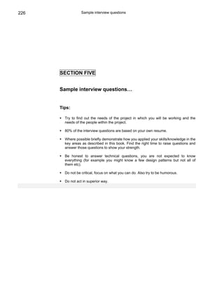 226               Sample interview questions




      SECTION FIVE


      Sample interview questions…


      Tips:

        Try to find out the needs of the project in which you will be working and the
        needs of the people within the project.

        80% of the interview questions are based on your own resume.

        Where possible briefly demonstrate how you applied your skills/knowledge in the
        key areas as described in this book. Find the right time to raise questions and
        answer those questions to show your strength.

        Be honest to answer technical questions, you are not expected to know
        everything (for example you might know a few design patterns but not all of
        them etc).

        Do not be critical, focus on what you can do. Also try to be humorous.

        Do not act in superior way.
 
