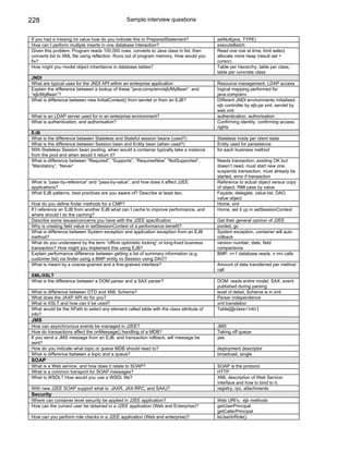 228                                            Sample interview questions


If you had a missing int value how do you indicate this to PreparedStatement?            setNull(pos, TYPE)
How can I perform multiple inserts in one database interaction?                          executeBatch
Given this problem: Program reads 100,000 rows, converts to Java class in list, then     Read one row at time, limit select,
converts list to XML file using reflection. Runs out of program memory. How would you    allocate more heap (result set =
fix?                                                                                     cursor)
How might you model object inheritance in database tables?                               Table per hierarchy, table per class,
                                                                                         table per concrete class
JNDI
What are typical uses for the JNDI API within an enterprise application                  Resource management, LDAP access
Explain the difference between a lookup of these “java:comp/env/ejb/MyBean” and          logical mapping performed for
“ejb/MyBean”?                                                                            java:comp/env
What is difference between new InitialContext() from servlet or from an EJB?             Different JNDI environments initialised.
                                                                                         ejb controller by ejb-jar.xml, servlet by
                                                                                         web.xml
What is an LDAP server used for in an enterprise environment?                            authentication, authorisation
What is authentication, and authorisation?                                               Confirming identity, confirming access
                                                                                         rights
EJB
What is the difference between Stateless and Stateful session beans (used?)              Stateless holds per client state
What is the difference between Session bean and Entity bean (when used?)                 Entity used for persistence
With Stateless Session bean pooling, when would a container typically take a instance    for each business method
from the pool and when would it return it?
What is difference between “Required”, “Supports”, “RequiresNew” “NotSupported”,         Needs transaction, existing OK but
“Mandatory”, “Never”                                                                     doesn’t need, must start new one,
                                                                                         suspends transaction, must already be
                                                                                         started, error if transaction
What is “pass-by-reference” and “pass-by-value”, and how does it affect J2EE             Reference to actual object versus copy
applications?                                                                            of object. RMI pass by value
What EJB patterns, best practices are you aware of? Describe at least two.               Façade, delegate, value list, DAO,
                                                                                         value object
How do you define finder methods for a CMP?                                              Home, xml
If I reference an EJB from another EJB what can I cache to improve performance, and      Home, set it up in setSessionContext
where should I do the caching?
Describe some issues/concerns you have with the J2EE specification                       Get their general opinion of J2EE
Why is creating field value in setSessionContext of a performance benefit?               pooled, gc
What is difference between System exception and application exception from an EJB        System exception, container will auto
method?                                                                                  rollback
What do you understand by the term “offline optimistic locking” or long-lived business   version number, date, field
transaction? How might you implement this using EJB?                                     comparisons
Explain performance difference between getting a list of summary information (e.g.       BMP: n+1 database reads, n rmi calls
customer list) via finder using a BMP entity vs Session using DAO?
What is meant by a coarse-grained and a fine-grained interface?                          Amount of data transferred per method
                                                                                         call
XML/XSLT
What is the difference between a DOM parser and a SAX parser?                            DOM: reads entire model, SAX: event
                                                                                         published during parsing
What is difference between DTD and XML Schema?                                           level of detail, Schema is in xml.
What does the JAXP API do for you?                                                       Parser independence
What is XSLT and how can it be used?                                                     xml translation
What would be the XPath to select any element called table with the class attribute of   Table[@class=’info’]
info?
JMS
How can asynchronous events be managed in J2EE?                                          JMS
How do transactions affect the onMessage() handling of a MDB?                            Taking off queue
If you send a JMS message from an EJB, and transaction rollback, will message be         yes
sent?
How do you indicate what topic or queue MDB should react to?                             deployment descriptor
What is difference between a topic and a queue?                                          broadcast, single
SOAP
What is a Web service, and how does it relate to SOAP?                                   SOAP is the protocol
What is a common transport for SOAP messages?                                            HTTP
What is WSDL? How would you use a WSDL file?                                             XML description of Web Service:
                                                                                         interface and how to bind to it.
With new J2EE SOAP support what is: JAXR, JAX-RPC, and SAAJ?                             registry, rpc, attachments
Security
Where can container level security be applied in J2EE application?                       Web URI’s, ejb methods
How can the current user be obtained in a J2EE application (Web and Enterprise)?         getUserPrincipal
                                                                                         getCallerPrincipal
How can you perform role checks in a J2EE application (Web and enterprise)?              IsUserInRole()
 