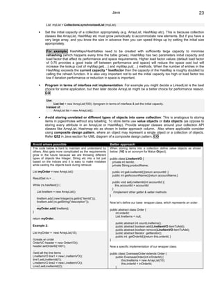 Java                                                              23

           List myList = Collections.synchronizedList (myList);

          Set the initial capacity of a collection appropriately (e.g. ArrayList, HashMap etc). This is because collection
          classes like ArrayList, HashMap etc must grow periodically to accommodate new elements. But if you have a
          very large array, and you know the size in advance then you can speed things up by setting the initial size
          appropriately.

           For example: HashMaps/Hashtables need to be created with sufficiently large capacity to minimise
           rehashing (which happens every time the table grows). HashMap has two parameters initial capacity and
           load factor that affect its performance and space requirements. Higher load factor values (default load factor
           of 0.75 provides a good trade off between performance and space) will reduce the space cost but will
           increase the lookup cost of myMap.get(…) and myMap.put(…) methods. When the number of entries in the
           HashMap exceeds the current capacity * loadfactor then the capacity of the HasMap is roughly doubled by
           calling the rehash function. It is also very important not to set the initial capacity too high or load factor too
           low if iteration performance or reduction in space is important.

          Program in terms of interface not implementation: For example you might decide a LinkedList is the best
          choice for some application, but then later decide ArrayList might be a better choice for performance reason.
          CO

           Use:
                List list = new ArrayList(100); //program in terms of interface & set the initial capacity.
           Instead of:
                ArrayList list = new ArrayList();

          Avoid storing unrelated or different types of objects into same collection: This is analogous to storing
          items in pigeonholes without any labelling. To store items use value objects or data objects (as oppose to
          storing every attribute in an ArrayList or HashMap). Provide wrapper classes around your collection API
          classes like ArrayList, Hashmap etc as shown in better approach column. Also where applicable consider
          using composite design pattern, where an object may represent a single object or a collection of objects.
          Refer Q52 in Java section for UML diagram of a composite design pattern. CO

Avoid where possible                                           Better approach
The code below is hard to maintain and understand by           When storing items into a collection define value objects as shown
others. Also gets more complicated as the requirements         below: (VO is an acronym for Value Object).
grow in the future because we are throwing different
types of objects like Integer, String etc into a list just     public class LineItemVO {
based on the indices and it is easy to make mistakes            private int itemId;
while casting the objects back during retrieval.                private String productName;

List myOrder = new ArrayList()                                     public int getLineItemId(){return accountId ;}
                                                                   public int getAccountName(){return accountName;}
ResultSet rs = …
                                                                   public void setLineItemId(int accountId ){
While (rs.hasNext()) {                                                this.accountId = accountId
                                                                   }
    List lineItem = new ArrayList();                                //implement other getter & setter methods
                                                               }
    lineItem.add (new Integer(rs.getInt(“itemId”)));
    lineItem.add (rs.getString(“description”));                Now let’s define our base wrapper class, which represents an order:
    ….
    myOrder.add( lineItem);                                    public abstract class Order {
}                                                                  int orderId;
                                                                   List lineItems = null;
return myOrder;
                                                                     public abstract int countLineItems();
Example 2:                                                           public abstract boolean add(LineItemVO itemToAdd);
                                                                     public abstract boolean remove(LineItemVO itemToAdd);
List myOrder = new ArrayList(10);                                    public abstract Iterator getIterator();
                                                                     public int getOrderId(){return this.orderId; }
//create an order                                              }
OrderVO header = new OrderVO();
header.setOrderId(1001);                                       Now a specific implementation of our wrapper class:
…
//add all the line items                                       public class OverseasOrder extends Order {
LineItemVO line1 = new LineItemVO();                               public OverseasOrder(int inOrderId) {
line1.setLineItemId(1);                                                  this.lineItems = new ArrayList(10);
LineItemVO line2 = new LineItemVO();                                     this.orderId = inOrderId;
Line2.setLineItemId(2);                                            }
 