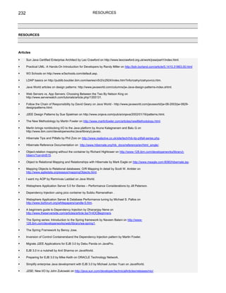232                                                        RESOURCES




RESOURCES




Articles

      Sun Java Certified Enterprise Architect by Leo Crawford on http://www.leocrawford.org.uk/work/jcea/part1/index.html.

      Practical UML: A Hands-On Introduction for Developers by Randy Miller on http://bdn.borland.com/article/0,1410,31863,00.html

      W3 Schools on http://www.w3schools.com/default.asp.

      LDAP basics on http://publib.boulder.ibm.com/iseries/v5r2/ic2924/index.htm?info/rzahy/rzahyovrco.htm.

      Java World articles on design patterns: http://www.javaworld.com/columns/jw-Java-design-patterns-index.shtml.

      Web Servers vs. App Servers: Choosing Between the Two By Nelson King on
      http://www.serverwatch.com/tutorials/article.php/1355131.

      Follow the Chain of Responsibility by David Geary on Java World - http://www.javaworld.com/javaworld/jw-08-2003/jw-0829-
      designpatterns.html.

      J2EE Design Patterns by Sue Spielman on http://www.onjava.com/pub/a/onjava/2002/01/16/patterns.html.

      The New Methodology by Martin Fowler on http://www.martinfowler.com/articles/newMethodology.html.

      Merlin brings nonblocking I/O to the Java platform by Aruna Kalagnanam and Balu G on
      http://www.ibm.com//developerworks/Java/library/j-javaio.

      Hibernate Tips and Pitfalls by Phil Zoio on http://www.realsolve.co.uk/site/tech/hib-tip-pitfall-series.php.

      Hibernate Reference Documentation on http://www.hibernate.org/hib_docs/reference/en/html_single/.

      Object-relation mapping without the container by Richard Hightower on http://www-128.ibm.com/developerworks/library/j-
      hibern/?ca=dnt515.

      Object to Relational Mapping and Relationships with Hibernate by Mark Eagle on http://www.meagle.com:8080/hibernate.jsp.

      Mapping Objects to Relational databases: O/R Mapping In detail by Scott W. Ambler on
      http://www.agiledata.org/essays/mappingObjects.html.

      I want my AOP by Ramnivas Laddad on Java World.

      Websphere Application Server 5.0 for iSeries – Performance Considerations by Jill Peterson.

      Dependency Injection using pico container by Subbu Ramanathan .

      Websphere Application Server & Database Performance tuning by Michael S. Pallos on
      http://www.bizforum.org/whitepapers/candle-5.htm.

      A beginners guide to Dependency Injection by Dhananjay Nene on
      http://www.theserverside.com/articles/article.tss?l=IOCBeginners.

      The Spring series: Introduction to the Spring framework by Naveen Balani on http://www-
      128.ibm.com/developerworks/web/library/wa-spring1.

      The Spring Framework by Benoy Jose.

      Inversion of Control Containersband the Dependency Injection pattern by Martin Fowler.

      Migrate J2EE Applications for EJB 3.0 by Debu Panda on JavaPro.

      EJB 3.0 in a nutshell by Anil Sharma on JavaWorld.

      Preparing for EJB 3.0 by Mike Keith on ORACLE Technology Network.

      Simplify enterprise Java development with EJB 3.0 by Michael Juntao Yuan on JavaWorld.

      J2SE: New I/O by John Zukowski on http://java.sun.com/developer/technicalArticles/releases/nio/.
 