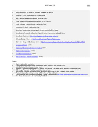RESOURCES                                                     233


    High-Performance I/O arrives by Danniel F. Savarese on JavaPro.

    Hibernate – Proxy Visitor Pattern by Kurtis Williams.

    Best Practices for Exception Handling by Gunjan Doshi.

    Three Rules for Effective Exception Handling by Jim Cushing.

    LDAP and JNDI: Together forever – by Sameer Tyagi.

    Introduction To LDAP – by Brad Marshall.

    Java theory and practice: Decorating with dynamic proxies by Brian Goetz.

    Java Dynamic Proxies: One Step from Aspect-Oriented Programming by Lara D’Abreo.

    Java Design Patterns on http://www.allapplabs.com/java_design_patterns .

    Software Design Patterns on http://www.dofactory.com/Patterns/Patterns.aspx .

    JRun: Core Dump and Dr. Watson Errors on http://www.macromedia.com/cfusion/knowledgebase/index.cfm?id=tn_17534

    www.javaworld.com articles.

    http://www-128.ibm.com/developerworks/java articles.

    http://www.devx.com/java articles.

    www.theserverside.com/tss articles.

    http://javaboutique.internet.com/articles articles.


Books

    Beginning Java 2 by Ivor Horton.
    Design Patterns by Erich Gamma, Richard Helm, Ralph Johnson, John Vlissides (GoF) .
    UML Distilled by Martin Fowler, Kendall Scott .
    Mastering Enterprise Java Beans II by Ed Roman, Scott Ambler, Tyler Jewell, Floyd Marinescu [download for free] .
    EJB Design Patterns by Floyd Marinescu [download for free] .
    Sun Certified Enterprise Architect for J2EE Technology Study Guide by Mark Cade and Simon Roberts.
    Professional Java Server Programming - J2EE edition by Wrox publication.
    Design Patterns Java Companion by James W. Cooper (Free download: http://www.patterndepot.com/put/8/JavaPatterns.htm).
    Test Driven Development – By Example, by Kent Beck.
 