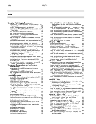 234                                                         INDEX




INDEX




Emerging Technologies/Frameworks                                      What is the difference between Container Managed
  Briefly explain key features of the JavaServer Faces (JSF)            Persistence (CMP) and Bean Managed Persistence
     framework?                                            223          (BMP)?                                                  99
  Explain Object-to-Relational (O/R) mapping?              218        What is the difference between EJB 1.1 and EJB 2.0? What
  Explain some of the pitfalls of Hibernate and explain how to          is the difference between EJB 2.x and EJB 3.0?        100
     avoid them?                                           220        What is the difference between EJB and JavaBeans?         95
  Give an overview of hibernate framework?                 218        What is the difference between optimistic and pessimistic
  Give an overview of the Spring framework?                221          concurrency control?                                  104
  How would EJB 3.0 simplify your Java development                    What is the difference between session and entity beans?
     compared to EJB 1.x, 2.x?                             222                                                                  99
  How would the JSF framework compare with the Struts                 What is the difference between stateful and stateless
     framework?                                            225          session beans?                                          99
  What are the benefits of IOC (aka Dependency Injection)?            What is the role of EJB 2.x in J2EE?                      95
                                                           217      Enterprise - J2EE
  What are the differences between OOP and AOP?            214        Explain J2EE class loaders?                           68
  What are the different types of dependency injections? 217          Explain MVC architecture relating to J2EE?            63
  What are the pros and cons of annotations over XML based            Explain the J2EE 3-tier or n-tier architecture?       61
     deployment descriptors?                               215        So what is the difference between a component and a
  What is aspect oriented programming? Explain AOP? 212                  service you may ask?                               60
  What is attribute or annotation oriented programming? 215           What are ear, war and jar files? What are J2EE Deployment
  What is inversion of control (IOC) (also known as                      Descriptors?                                       64
     dependency injection)?                                216        What is J2EE? What are J2EE components and services?
  What is Test Driven Development (TDD)?                   211                                                              60
  What is the difference between a service locator pattern            What is the difference between a Web server and an
     and an inversion of control pattern?                  217           application server?                                64
  What is the point of Test Driven Development (TDD)? 211             Why use design patterns in a J2EE application?        64
  What is XDoclet?                                         216      Enterprise - JDBC
  Why dependency injection is more elegant than a JNDI                Explain differences among java.util.Date, java.sql.Date,
     lookup to decouple client and the service?            218           java.sql.Time, and java.sql.Timestamp?                86
Enterprise - Best practices and performance                           How to avoid the “running out of cursors” problem?       85
  considerations                                                      What are JDBC Statements? What are different types of
  Explain some of the J2EE best practices to improve                     statements? How can you create them?                  83
     performance?                                       141           What is a Transaction? What does setAutoCommit do? 84
  Explain some of the J2EE best practices?              139           What is JDBC? How do you connect to a database?          83
  Give some tips on J2EE application server performance               What is the difference between JDBC-1.0 and JDBC-2.0?
     tuning?                                            139              What are Scrollable ResultSets, Updateable ResultSets,
Enterprise - EJB 2.x                                                     RowSets, and Batch updates?                           85
  Can an EJB client invoke a method on a bean directly? 99            What is the difference between statements and prepared
  Discuss EJB container security?                         105            statements?                                           86
  Explain EJB architecture?                                96       Enterprise - JMS
  Explain exception handling in EJB?                      103         Discuss some of the design decisions you need to make
  Explain lazy loading and dirty marker strategies?       109            regarding your message delivery?                   112
  How can we determine if the data is stale (for example              Give an example of a J2EE application using Message
     when using optimistic locking)?                      104            Driven Bean with JMS?                              114
  How do you rollback a container managed transaction in              How JMS is different from RPC?                        110
     EJB?                                                 103         What are some of the key message characteristics defined
  How to design transactional conversations with session                 in a message header?                               111
     beans?                                               102         What is Message Oriented Middleware? What is JMS? 110
  What are EJB best practices?                            106         What type of messaging is provided by JMS?            111
  What are isolation levels?                              101       Enterprise - JNDI & LDAP
  What are not allowed within the EJB container?          105         Explain the difference between the look up of “java
  What are the implicit services provide by an EJB container?            comp/env/ejb/MyBean” and “ejb/MyBean”?                88
                                                          101         Explain the RMI architecture?                            90
  What are transactional attributes?                      101         How will you pass parameters in RMI?                     93
  What is a business delegate? Why should you use a                   What are the differences between RMI and a socket?       92
     business delegate?                                   107         What are the services provided by the RMI Object?        92
  What is a distributed transaction? What is a 2-phase                What is a JNDI InitialContext?                           88
     commit?                                              102         What is a remote object? Why should we extend
  What is a fast-lane reader?                             109            UnicastRemoteObject?                                  91
  What is a Service Locator?                              109         What is an LDAP server? And what is it used for in an
  What is a session façade?                               108            enterprise environment?                               88
  What is a value object pattern?                         108         What is HTTP tunnelling or how do you make RMI calls
  What is dooming a transaction?                          102            across firewalls?                                     93
 