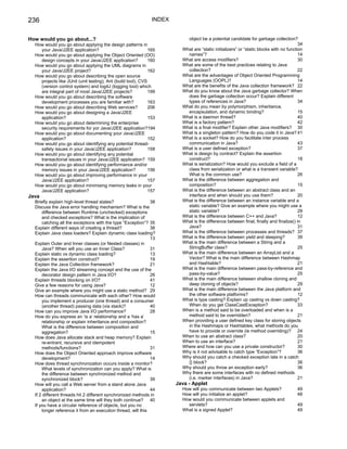 236                                                            INDEX


How would you go about...?                                                 object be a potential candidate for garbage collection?
  How would you go about applying the design patterns in                                                                                34
    your Java/J2EE application?                               165        What are “static initializers” or “static blocks with no function
  How would you go about applying the Object Oriented (OO)                 names”?                                                      14
    design concepts in your Java/J2EE application?            160        What are access modifiers?                                     30
  How would you go about applying the UML diagrams in                    What are some of the best practices relating to Java
    your Java/J2EE project?                                   162          collection?                                                  22
  How would you go about describing the open source                      What are the advantages of Object Oriented Programming
    projects like JUnit (unit testing), Ant (build tool), CVS              Languages (OOPL)?                                            14
    (version control system) and log4J (logging tool) which              What are the benefits of the Java collection framework? 22
    are integral part of most Java/J2EE projects?             199        What do you know about the Java garbage collector? When
  How would you go about describing the software                           does the garbage collection occur? Explain different
    development processes you are familiar with?              163          types of references in Java?                                 34
  How would you go about describing Web services?             206        What do you mean by polymorphism, inheritance,
  How would you go about designing a Java/J2EE                             encapsulation, and dynamic binding?                          15
    application?                                              153        What is a daemon thread?                                       40
  How would you go about determining the enterprise                      What is a factory pattern?                                     42
    security requirements for yor Java/J2EE application?194              What is a final modifier? Explain other Java modifiers? 30
  How would you go about documenting your Java/J2EE                      What is a singleton pattern? How do you code it in Java? 41
    application?                                              152        What is a socket? How do you facilitate inter process
  How would you go about identifying any potential thread-                 communication in Java?                                       43
    safety issues in your Java/J2EE application?              158        What is a user defined exception?                              37
  How would you go about identifying any potential                       What is design by contract? Explain the assertion
    transactional issues in your Java/J2EE application? 159                construct?                                                   18
  How would you go about identifying performance and/or                  What is serialization? How would you exclude a field of a
    memory issues in your Java/J2EE application?              156          class from serialization or what is a transient variable?
  How would you go about improving performance in your                     What is the common use?                                      26
    Java/J2EE application?                                    157        What is the difference between aggregation and
  How would you go about minimising memory leaks in your                   composition?                                                 15
    Java/J2EE application?                                    157        What is the difference between an abstract class and an
Java                                                                       interface and when should you use them?                      20
  Briefly explain high-level thread states?                   38         What is the difference between an instance variable and a
  Discuss the Java error handling mechanism? What is the                   static variable? Give an example where you might use a
      difference between Runtime (unchecked) exceptions                    static variable?                                             29
      and checked exceptions? What is the implication of                 What is the difference between C++ and Java?                   12
      catching all the exceptions with the type “Exception”? 35          What is the difference between final, finally and finalize() in
  Explain different ways of creating a thread?                38           Java?                                                        31
  Explain Java class loaders? Explain dynamic class loading?             What is the difference between processes and threads? 37
                                                              13         What is the difference between yield and sleeping?             39
  Explain Outer and Inner classes (or Nested classes) in                 What is the main difference between a String and a
      Java? When will you use an Inner Class?                 31           StringBuffer class?                                          25
  Explain static vs dynamic class loading?                    13         What is the main difference between an ArrayList and a
  Explain the assertion construct?                            19           Vector? What is the main difference between Hashmap
  Explain the Java Collection framework?                      21           and Hashtable?                                               21
  Explain the Java I/O streaming concept and the use of the              What is the main difference between pass-by-reference and
      decorator design pattern in Java I/O?                   26           pass-by-value?                                               25
  Explain threads blocking on I/O?                            41         What is the main difference between shallow cloning and
  Give a few reasons for using Java?                          12           deep cloning of objects?                                     29
  Give an example where you might use a static method? 29                What is the main difference between the Java platform and
  How can threads communicate with each other? How would                   the other software platforms?                                12
      you implement a producer (one thread) and a consumer               What is type casting? Explain up casting vs down casting?
      (another thread) passing data (via stack)?              40           When do you get ClassCastException?                          33
  How can you improve Java I/O performance?                   28         When is a method said to be overloaded and when is a
  How do you express an ‘is a’ relationship and a ‘has a’                  method said to be overridden?                                21
      relationship or explain inheritance and composition?               When providing a user defined key class for storing objects
      What is the difference between composition and                       in the Hashmaps or Hashtables, what methods do you
      aggregation?                                            15           have to provide or override (ie method overriding)? 24
  How does Java allocate stack and heap memory? Explain                  When to use an abstract class?                                 20
      re-entrant, recursive and idempotent                               When to use an interface?                                      21
      methods/functions?                                      31         Where and how can you use a private constructor?               30
  How does the Object Oriented approach improve software                 Why is it not advisable to catch type “Exception”?             36
      development?                                            14         Why should you catch a checked exception late in a catch
  How does thread synchronization occurs inside a monitor?                 {} block?                                                    36
      What levels of synchronization can you apply? What is              Why should you throw an exception early?                       36
      the difference between synchronized method and                     Why there are some interfaces with no defined methods
      synchronized block?                                     39           (i.e. marker interfaces) in Java?                            21
  How will you call a Web server from a stand alone Java               Java - Applet
      application?                                            44         How will you communicate between two Applets?                 49
  If 2 different threads hit 2 different synchronized methods in         How will you initialize an applet?                            48
      an object at the same time will they both continue? 40             How would you communicate between applets and
  If you have a circular reference of objects, but you no                  servlets?                                                   49
      longer reference it from an execution thread, will this            What is a signed Applet?                                      49
 