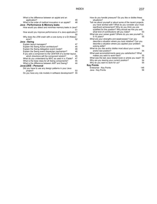 INDEX                                                           237

  What is the difference between an applet and an                  How do you handle pressure? Do you like or dislike these
    application?                                         49           situations?                                            54
  What is the order of method invocation in an applet?   48        Tell me about yourself or about some of the recent projects
Java - Performance & Memory leaks                                     you have worked with? What do you consider your most
  How would you detect and minimise memory leaks in Java?             significant achievement? Why do you think you are
                                                        51            qualified for this position? Why should we hire you and
  How would you improve performance of a Java application?            what kind of contributions will you make?              53
                                                        50         What are your career goals? Where do you see yourself in
  Why does the JVM crash with a core dump or a Dr.Watson              5-10 years?                                            55
    error?                                              52         What are your strengths and weaknesses? Can you
Java - Swing                                                          describe a situation where you took initiative? Can you
  Explain layout managers?                              47            describe a situation where you applied your problem
  Explain the Swing Action architecture?                45            solving skills?                                        54
  Explain the Swing delegation event model?             48         What do you like and/or dislike most about your current
  Explain the Swing event dispatcher mechanism?         46            and/or last position?                                  54
  If you add a component to the CENTER of a border layout,         What past accomplishments gave you satisfaction? What
      which directions will the component stretch?      45            makes you want to work hard?                           55
  What do you understand by MVC as used in a JTable? 47            What was the last Java related book or article you read? 55
  What is the base class for all Swing components?      45         Why are you leaving your current position?                54
  What is the difference between AWT and Swing?         44         Why do you want to work for us?                           55
Java/J2EE - Personal                                             Key Points
  Did you have to use any design patterns in your Java             Enterprise - Key Points                                 146
     project?                                          53          Java - Key Points                                        56
  Do you have any role models in software development? 55
 