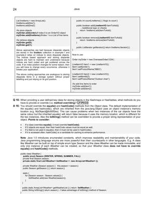 24                                                                  Java



  List lineItems = new ArrayList();                                  public int countLineItems() { //logic to count }
  lineItems.add(line1);
  lineItems.add(line2);                                              public boolean add(LineItemVO itemToAdd){
                                                                        …//additional logic or checks
  //to store objects                                                    return lineItems.add(itemToAdd);
  myOrder.add(order);// index 0 is an OrderVO object                 }
  myOrder.add(lineItems);//index 1 is a List of line items
                                                                     public boolean remove(LineItemVO itemToAdd){
  //to retrieve objects                                                 return lineItems.remove(itemToAdd);
  myOrder.get(0);                                                    }
  myOrder.get(1);
                                                                     public ListIterator getIterator(){ return lineItems.Iterator();}
  Above approaches are bad because disparate objects            }
  are stored in the lineItem collection in example-1 and
  example-2 relies on indices to store disparate objects.       Now to use:
  The indices based approach and storing disparate
  objects are hard to maintain and understand because           Order myOrder = new OverseasOrder(1234) ;
  indices are hard coded and get scattered across the
  code. If an index position changes for some reason, then      LineItemVO item1 = new LineItemVO();
  you will have to change every occurrence, otherwise it        Item1.setItemId(1);
  breaks your application.                                      Item1.setProductName(“BBQ”);

  The above coding approaches are analogous to storing          LineItemVO item2 = new LineItemVO();
  disparate items in a storage system without proper            Item1.setItemId(2);
  labelling and just relying on its grid position.              Item1.setProductName(“Outdoor chair”);

                                                                //to add line items to order
                                                                myOrder.add(item1);
                                                                myOrder.add(item2);
                                                                …



Q 16: When providing a user defined key class for storing objects in the Hashmaps or Hashtables, what methods do you
      have to provide or override (i.e. method overriding)? LF PI CO
A 16: You should override the equals() and hashCode() methods from the Object class. The default implementation of
      the equals() and hashcode(), which are inherited from the java.lang.Object uses an object instance’s memory
      location (e.g. MyObject@6c60f2ea). This can cause problems when two instances of the car objects have the
      same colour but the inherited equals() will return false because it uses the memory location, which is different for
      the two instances. Also the toString() method can be overridden to provide a proper string representation of your
      object. Points to consider:

      •      If a class overrides equals(), it must override hashCode().
      •      If 2 objects are equal, then their hashCode values must be equal as well.
      •      If a field is not used in equals(), then it must not be used in hashCode().
      •      If it is accessed often, hashCode() is a candidate for caching to enhance performance.

      Note: Java 1.5 introduces enumerated constants, which improves readability and maintainability of your code.
      Java programming language enums are more powerful than their counterparts in other languages. E.g. A class
      like Weather can be built on top of simple enum type Season and the class Weather can be made immutable, and
      only one instance of each Weather can be created, so that your Weather class does not have to override
      equals() and hashCode() methods.

      public class Weather {
        public enum Season {WINTER, SPRING, SUMMER, FALL}
        private final Season season;
        private static final List<Weather> listWeather = new ArrayList<Weather> ();

          private Weather (Season season) { this.season = season;}
          public Season getSeason () { return season;}

           static {
              for (Season season : Season.values()) {
                   listWeather.add(new Weather(season));
              }
          }

          public static ArrayList<Weather> getWeatherList () { return listWeather; }
          public String toString(){ return season;} // takes advantage of toString() method of Season.
      }
 