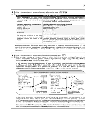 Java                                                                                        25


Q 17: What is the main difference between a String and a StringBuffer class? LF PI CI CO
A 17:
        String                                                               StringBuffer / StringBuilder
        String is immutable: you can’t modify a string                       StringBuffer is mutable: use StringBuffer or StringBuilder when you want to
        object but can replace it by creating a new                          modify the contents. StringBuilder was added in Java 5 and it is identical in
        instance. Creating a new instance is rather                          all respects to StringBuffer except that it is not synchronised, which makes
        expensive.                                                           it slightly faster at the cost of not being thread-safe.

        //Inefficient version using immutable String                         //More efficient version using mutable StringBuffer
        String output = “Some text”                                          StringBuffer output = new StringBuffer(110);
        Int count = 100;                                                     Output.append(“Some text”);
        for(int I =0; i<count; i++) {                                        for(int I =0; i<count; i++) {
           output += i;                                                         output.append(i);
        }                                                                    }
        return output;
                                                                             return output.toString();
        The above code would build 99 new String
        objects, of which 98 would be thrown away                            The above code creates only two new objects, the StringBuffer and the final
        immediately. Creating new objects is not                             String that is returned. StringBuffer expands as needed, which is costly
        efficient.                                                           however, so it would be better to initilise the StringBuffer with the correct size
                                                                             from the start as shown.


     Another important point is that creation of extra strings is not limited to ‘overloaded mathematical operators’ (“+”) but
     there are several methods like concat(), trim(), substring(), and replace() in String classes that generate new
     string instances. So use StringBuffer or StringBuilder for computation intensive operations, which offer better
     performance.


Q 18: What is the main difference between pass-by-reference and pass-by-value? LF PI
A 18: Other languages use pass-by-reference or pass-by-pointer. But in Java no matter what type of argument you
      pass the corresponding parameter (primitive variable or object reference) will get a copy of that data, which is
      exactly how pass-by-value (i.e. copy-by-value) works.

      In Java, if a calling method passes a reference of an object as an argument to the called method then the passed-
      in reference gets copied first and then passed to the called method. Both the original reference that was
      passed-in and the copied reference will be pointing to the same object. So no matter which reference you use, you
      will be always modifying the same original object, which is how the pass-by-reference works as well.


                                                  P a ss-b y-v a lu e fo r p rim itiv e v ariab le s v s O b je ct refe re n ce s

        P rim itive va ria b les                                                          O b jec t re feren ce s
                                                                       i = 10
         p u b lic v o id firs t(){        s to re s i                                      p u b lic v o id firs t(){                       re f c
           in t i= 1 0 ;                                                                      C a r c = n e w C a r("re d ")                                re
                                                                                                                                                                 f
           in t x = s e c o n d (i);                                                          //A t th is p o in t
                                                                                                                                             copy of c




           //A t th is p o in t                                      Copy of i                //c o lo r is R e d                                            C a r o b je c t
           //v a lu e o f i is s till 1 0                             k = 10                  s e c o n d (c );
                                                                                                                                                         S trin g co lo r = re d
           //v a lu e o f x is 1 1                              i                             //A t th is p o in t
                                                           ie s
         }                                             cop                                    //c o lo r is B lu e
         p u b lic in t s e c o n d (in t k ) {                                             }                                              re f d
            k++;                      a c ts o n k                    k = 11                p u b lic v o id s e c o n d (C a r d )                                  C hanges
            re tu rn k ;                                                                    {                                                                        co lo r = b lu e
         }                                               m o d ifie s th e c o p y   k
                                                                                               d .s e tC o lo r(b lu e );             m o d ifie s th e o rig in a l
                                                         b u t n o t th e o rig in a l.        //c o lo r is b lu e                   o b je c t th ro u g h c o p ie d
                                                                                            }                                         re fe re n c e



      If your method call involves inter-process (e.g. between two JVMs) communication, then the reference of the
      calling method has a different address space to the called method sitting in a separate process (i.e. separate
      JVM). Hence inter-process communication involves calling method passing objects as arguments to called method
      by-value in a serialized form, which can adversely affect performance due to marshalling and unmarshalling cost.

      Note: As discussed in Q69 in Enterprise section, EJB 2.x introduced local interfaces, where enterprise beans that can be used
      locally within the same JVM using Java’s form of pass-by-reference, hence improving performance.
 