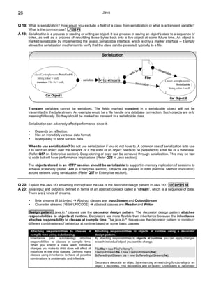 26                                                                Java


Q 19: What is serialization? How would you exclude a field of a class from serialization or what is a transient variable?
       What is the common use? LF SI PI
A 19: Serialization is a process of reading or writing an object. It is a process of saving an object’s state to a sequence of
       bytes, as well as a process of rebuilding those bytes back into a live object at some future time. An object is
       marked serializable by implementing the java.io.Serializable interface, which is only a marker interface -- it simply
       allows the serialization mechanism to verify that the class can be persisted, typically to a file.


                                                                  Serialization



                                                                                               o              dese
                                                                                           te t                   rializ
           class Car implements Serializable {                                          wri                             e
              String color = null;                                                                 File
             transient File fh = null;
                                                 serialize     byte stream                                         Class Car implements
                                                                                            deserialize                      Serializable {
           }
                                                                                                                      String color = null;
                                                                                                                   }
                    Car Object1
                                                                                                                       Car Object 2


       Transient variables cannot be serialized. The fields marked transient in a serializable object will not be
       transmitted in the byte stream. An example would be a file handle or a database connection. Such objects are only
       meaningful locally. So they should be marked as transient in a serializable class.

       Serialization can adversely affect performance since it:

            Depends on reflection.
            Has an incredibly verbose data format.
            Is very easy to send surplus data.

       When to use serialization? Do not use serialization if you do not have to. A common use of serialization is to use
       it to send an object over the network or if the state of an object needs to be persisted to a flat file or a database.
       (Refer Q57 on Enterprise section). Deep cloning or copy can be achieved through serialization. This may be fast
       to code but will have performance implications (Refer Q22 in Java section).

       The objects stored in an HTTP session should be serializable to support in-memory replication of sessions to
       achieve scalability (Refer Q20 in Enterprise section). Objects are passed in RMI (Remote Method Invocation)
       across network using serialization (Refer Q57 in Enterprise section).


Q 20: Explain the Java I/O streaming concept and the use of the decorator design pattern in Java I/O? LF DP PI SI
A 20: Java input and output is defined in terms of an abstract concept called a “stream”, which is a sequence of data.
       There are 2 kinds of streams.

            Byte streams (8 bit bytes)  Abstract classes are: InputStream and OutputStream
            Character streams (16 bit UNICODE)      Abstract classes are: Reader and Writer

       Design pattern: java.io.* classes use the decorator design pattern. The decorator design pattern attaches
       responsibilities to objects at runtime. Decorators are more flexible than inheritance because the inheritance
       attaches responsibility to classes at compile time. The java.io.* classes use the decorator pattern to construct
       different combinations of behaviour at runtime based on some basic classes.

        Attaching responsibilities to classes at             Attaching responsibilities to objects at runtime using a decorator
        compile time using subclassing.                      design pattern.
        Inheritance     (aka   subclassing)    attaches      By attaching responsibilities to objects at runtime, you can apply changes
        responsibilities to classes at compile time.         to each individual object you want to change.
        When you extend a class, each individual
        changes you make to child class will affect all      File file = new File(“c:/temp”);
        instances of the child classes. Defining many        FileInputStream fis = new FileInputStream(file);
        classes using inheritance to have all possible       BufferedInputStream bis = new BufferedInputStream(fis);
        combinations is problematic and inflexible.
                                                             Decorators decorate an object by enhancing or restricting functionality of an
                                                             object it decorates. The decorators add or restrict functionality to decorated
 