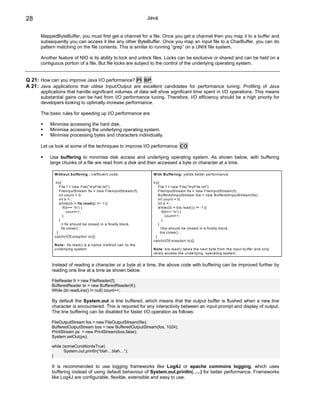 28                                                                 Java


      MappedByteBuffer, you must first get a channel for a file. Once you get a channel then you map it to a buffer and
      subsequently you can access it like any other ByteBuffer. Once you map an input file to a CharBuffer, you can do
      pattern matching on the file contents. This is similar to running “grep” on a UNIX file system.

      Another feature of NIO is its ability to lock and unlock files. Locks can be exclusive or shared and can be held on a
      contiguous portion of a file. But file locks are subject to the control of the underlying operating system.


Q 21: How can you improve Java I/O performance? PI BP
A 21: Java applications that utilise Input/Output are excellent candidates for performance tuning. Profiling of Java
      applications that handle significant volumes of data will show significant time spent in I/O operations. This means
      substantial gains can be had from I/O performance tuning. Therefore, I/O efficiency should be a high priority for
      developers looking to optimally increase performance.

      The basic rules for speeding up I/O performance are

           Minimise accessing the hard disk.
           Minimise accessing the underlying operating system.
           Minimise processing bytes and characters individually.

      Let us look at some of the techniques to improve I/O performance. CO

           Use buffering to minimise disk access and underlying operating system. As shown below, with buffering
           large chunks of a file are read from a disk and then accessed a byte or character at a time.

             W ithout buffering : inefficient code                   W ith B uffering: yields better perform ance

              try{                                                   try{
                 File f = new File("m yFile.txt");                       File f = new File("m yFile.txt");
                 FileInputS tream fis = new FileInputStream (f);         FileInputS tream fis = new FileInputStream (f);
                 int count = 0;                                          BufferedInputS tream bis = new B ufferedInputStream (fis);
                 int b = ;                                               int count = 0;
                 w hile((b = fis.read()) != -1){                         int b = ;
                    if(b== 'n') {                                       w hile((b = bis.read()) != -1){
                       count++;                                             if(b== 'n') {
                    }                                                          count++;
                 }                                                          }
                   // fis should be closed in a finally block.           }
                   fis.close() ;                                           //bis should be closed in a finally block.
               }                                                           bis.close() ;
             catch(IO Exception io){}                                  }
                                                                     catch(IO Exception io){}
             N ote: fis.read() is a native m ethod call to the
             underlying system .                                     N ote: bis.read() takes the next byte from the input buffer and only
                                                                     rarely access the underlying operating system .


           Instead of reading a character or a byte at a time, the above code with buffering can be improved further by
           reading one line at a time as shown below:

           FileReader fr = new FileReader(f);
           BufferedReader br = new BufferedReader(fr);
           While (br.readLine() != null) count++;

           By default the System.out is line buffered, which means that the output buffer is flushed when a new line
           character is encountered. This is required for any interactivity between an input prompt and display of output.
           The line buffering can be disabled for faster I/O operation as follows:

           FileOutputStream fos = new FileOutputStream(file);
           BufferedOutputStream bos = new BufferedOutputStream(fos, 1024);
           PrintStream ps = new PrintStream(bos,false);
           System.setOut(ps);

           while (someConditionIsTrue)
                  System.out.println(“blah…blah…”);
           }

           It is recommended to use logging frameworks like Log4J or apache commons logging, which uses
           buffering instead of using default behaviour of System.out.println(…..) for better performance. Frameworks
           like Log4J are configurable, flexible, extensible and easy to use.
 