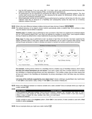 Java                                                                                                     29

               Use the NIO package, if you are using JDK 1.4 or later, which uses performance-enhancing features like
               buffers to hold data, memory mapping of files, non-blocking I/O operations etc.
               I/O performance can be improved by minimising the calls to the underlying operating systems. The Java
               runtime itself cannot know the length of a file, querying the file system for isDirectory(), isFile(), exists() etc
               must query the underlying operating system.
               Where applicable caching can be used to improve performance by reading in all the lines of a file into a Java
               collection class like an ArrayList or a HashMap and subsequently access the data from an in-memory
               collection instead of the disk.


Q 22: What is the main difference between shallow cloning and deep cloning of objects? DC LF MI PI
A 22: The default behaviour of an object’s clone() method automatically yields a shallow copy. So to achieve a deep
        copy the classes must be edited or adjusted.

        Shallow copy: If a shallow copy is performed on obj-1 as shown in fig-2 then it is copied but its contained objects
        are not. The contained objects Obj-1 and Obj-2 are affected by changes to cloned Obj-2. Java supports shallow
        cloning of objects by default when a class implements the java.lang.Cloneable interface.

        Deep copy: If a deep copy is performed on obj-1 as shown in fig-3 then not only obj-1 has been copied but the
        objects contained within it have been copied as well. Serialization can be used to achieve deep cloning. Deep
        cloning through serialization is faster to develop and easier to maintain but carries a performance overhead.

                                                                               S h a llo w V s D e e p clo n in g


                               O b j-1                                         O b j-1                                                                                        C lo n e d
                                                                                                                                    O b j-1
                                                                                                                                                                               O b j-2

          c o n ta in s                      c o n ta in s

                                                             c o n ta in e d                c o n ta in e d       c o n ta in e d             c o n ta in e d   c o n ta in e d        c o n ta in e d
                                                                O b j-1                        O b j-2               O b j-1                     O b j-2           O b j-1                O b j-2


             c o n ta in e d         c o n ta in e d
                O b j-1                 O b j-2                                C lo n e d                                            F ig -3 :D e e p clo n in g
                                                                                O b j-2



                F ig -1 :O rig in a l O b je c t                 F ig -2 :S h a llo w clo n in g


        For example, invoking clone() method on a HashMap returns a shallow copy of HashMap instance, which means
        the keys and values themselves are not cloned. If you want a deep copy then a simple method is to serialize
        the HashMap to a ByteArrayOutputSream and then deserialize it. This creates a deep copy but does require that
        all keys and values in the HashMap are Serializable. Its primary advantage is that it will deep copy any arbitrary
        object graph.

        List some of the methods supported by Java object class? clone(), toString(), equals(Object obj), hashCode()
           refer Q16 in Java section, wait(), notify() refer Q42 in Java section, finalize() etc.


Q 23: What is the difference between an instance variable and a static variable? Give an example where you might use
        a static variable? LF
A 23:
         Static variable                                                                                      Instance variable
         Class variables are called static variables. There is only one                                       Instance variables are non-static and there is one
         occurrence of a class variable per JVM per class loader.                                             occurrence of an instance variable in each class instance
         When a class is loaded the class variables (aka static                                               (i.e. each object).
         variables) are initialised.

        A static variable is used in the singleton pattern. (Refer Q45 in Java section). A static variable is used with a final
        modifier to define constants.


Q 24: Give an example where you might use a static method? LF
 