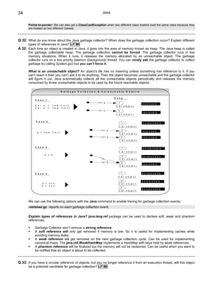 34                                                                          Java


       Points-to-ponder: We can also get a ClassCastException when two different class loaders load the same class because they
       are treated as two different classes.



Q 32: What do you know about the Java garbage collector? When does the garbage collection occur? Explain different
       types of references in Java? LF MI
A 32: Each time an object is created in Java, it goes into the area of memory known as heap. The Java heap is called
       the garbage collectable heap. The garbage collection cannot be forced. The garbage collector runs in low
       memory situations. When it runs, it releases the memory allocated by an unreachable object. The garbage
       collector runs on a low priority daemon (background) thread. You can nicely ask the garbage collector to collect
       garbage by calling System.gc() but you can’t force it.

       What is an unreachable object? An object’s life has no meaning unless something has reference to it. If you
       can’t reach it then you can’t ask it to do anything. Then the object becomes unreachable and the garbage collector
       will figure it out. Java automatically collects all the unreachable objects periodically and releases the memory
       consumed by those unreachable objects to be used by the future reachable objects.

                                      G a r b a g e C o lle c t io n   &   U n r e a c h a b le O b je c t s

                                                                                      H e a p
           C a s e 1
                                                                       re f a            1                     r e a c h a b le
           C a r    a   =   n e w     C a r();                                         C a r o b je c t
           C a r    b   =   n e w      C a r()
                                                                       re f b             2
                                                                                                               r e a c h a b le
                                                                                       C a r o b je c t


            C a s e 2
                                                                                              1                u n r e a c h a b le
                                                                                          C a r o b je c t
                                                                           re f b           2                  r e a c h a b le
             a = n e w      C a r()
                                                                                          C a r o b je c t
                                                                           re f a          3                   r e a c h a b le
                                                                                          C a r o b je c t


           C a s e 3                                                                          1                 u n r e a c h a b le
                                                                                          C a r o b je c t
                     a = b
                                                                                            2                  u n re a c h a b le
                                                                           re             C a r o b je c t
                                                                              f a
                                                                           re f b          3
                                                                                                               r e a c h a b le
                                                                                          C a r o b je c t


           C a s e 4                                                                          1                u n r e a c h a b le
                                                                                         C a r o b je c t

                                                                                            2                  u n re a c h a b le
                   a = n u ll ;                                                           C a r o b je c t
                   b = n u ll ;
                                                                                           3
                                                                                                               u n re a c h a b le
                                                                                          C a r o b je c t




       We can use the following options with the Java command to enable tracing for garbage collection events.
       -verbose:gc reports on each garbage collection event.

       Explain types of references in Java? java.lang.ref package can be used to declare soft, weak and phantom
       references.

           Garbage Collector won’t remove a strong reference.
           A soft reference will only get removed if memory is low. So it is useful for implementing caches while
           avoiding memory leaks.
           A weak reference will get removed on the next garbage collection cycle. Can be used for implementing
           canonical maps. The java.util.WeakHashMap implements a HashMap with keys held by weak references.
           A phantom reference will be finalized but the memory will not be reclaimed. Can be useful when you want to
           be notified that an object is about to be collected.


Q 33: If you have a circular reference of objects, but you no longer reference it from an execution thread, will this object
       be a potential candidate for garbage collection? LF MI
 