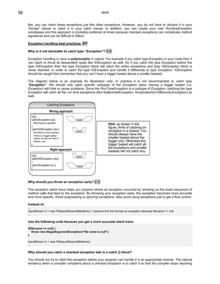36                                                           Java


     like, you can catch these exceptions just like other exceptions. However, you do not have to declare it in your
     “throws" clause or catch it in your catch clause. In addition, you can create your own RuntimeException
     subclasses and this approach is probably preferred at times because checked exceptions can complicate method
     signatures and can be difficult to follow.

     Exception handling best practices: BP

     Why is it not advisable to catch type “Exception”? CO

     Exception handling in Java is polymorphic in nature. For example if you catch type Exception in your code then it
     can catch or throw its descendent types like IOException as well. So if you catch the type Exception before the
     type IOException then the type Exception block will catch the entire exceptions and type IOException block is
     never reached. In order to catch the type IOException and handle it differently to type Exception, IOException
     should be caught first (remember that you can’t have a bigger basket above a smaller basket).

     The diagram below is an example for illustration only. In practice it is not recommended to catch type
     “Exception”. We should only catch specific subtypes of the Exception class. Having a bigger basket (i.e.
     Exception) will hide or cause problems. Since the RunTimeException is a subtype of Exception, catching the type
     Exception will catch all the run time exceptions (like NullpointerException, ArrayIndexOut-OfBounds-Exception) as
     well.

                          Catching Exceptions

                             Wrong approach
       try{}
       catch(Exception ex){                     basket
           //this block is reached
                                                                   Hint: as shown in the
       }
       catch(IOException ioe) {
                                                                   figure, think of catching an
           //this block is never reached
                                                basket             exception in a basket. You
           //There is a bigger basket
                                                                   should always have the
           //above me who will catch it                            smaller basket above the
           //before I can.                                         bigger one. Otherwise the
       }                                                           bigger basket will catch all
                                                                   the exceptions and smaller
                              Right approach
                                                                   baskets will not catch any.
       try{}                                    basket
       catch(IOException ioe){
       }
       catch(Exception ex) {                    basket
       }




     Why should you throw an exception early? CO

     The exception stack trace helps you pinpoint where an exception occurred by showing us the exact sequence of
     method calls that lead to the exception. By throwing your exception early, the exception becomes more accurate
     and more specific. Avoid suppressing or ignoring exceptions. Also avoid using exceptions just to get a flow control.

     Instead of:
     …
     InputStream in = new FileInputStream(fileName); // assume this line throws an exception because filename == null.
     …

     Use the following code because you get a more accurate stack trace:
     …
     if(filename == null) {
         throw new IllegalArgumentException(“file name is null”);
     }

     InputStream in = new FileInputStream(fileName);
     …

     Why should you catch a checked exception late in a catch {} block?

     You should not try to catch the exception before your program can handle it in an appropriate manner. The natural
     tendency when a compiler complains about a checked exception is to catch it so that the compiler stops reporting
 