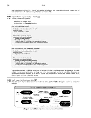 38                                                                    Java


      how one thread’s invocation of a method and its local variables are kept thread safe from other threads. But the
      heap is not thread-safe and must be synchronized for thread safety.


Q 37: Explain different ways of creating a thread? LF
A 37: Threads can be used by either :

            Extending the Thread class
            Implementing the Runnable interface.

      class Counter extends Thread {

          //method where the thread execution will start
          public void run(){
             //logic to execute in a thread
          }

          //let’s see how to start the threads
          public static void main(String[] args){
               Thread t1 = new Counter();
              Thread t2 = new Counter();
                t1.start(); //start the first thread. This calls the run() method
                                                nd
                t2.start(); //this starts the 2 thread. This calls the run() method
          }
      }

      class Counter extends Base implements Runnable {

          //method where the thread execution will start
          public void run(){
             //logic to execute in a thread
          }

          //let us see how to start the threads
          public static void main(String[] args){
               Thread t1 = new Thread(new Counter());
              Thread t2 = new Thread(new Counter());
                t1.start(); //start the first thread. This calls the run() method
                                                nd
                t2.start(); //this starts the 2 thread. This calls the run() method
          }
      }

      The runnable interface is preferred, as it does not require your object to inherit a thread because when you need
      multiple inheritance, only interfaces can help you. In the above example we had to extend the Base class so
      implementing runnable interface is an obvious choice. Also note how the threads are started in each of the
      different cases as shown in the code sample.


Q 38: Briefly explain high-level thread states? LF
A 38: The state chart diagram below describes the thread states. (Refer Q107 in Enterprise section for state chart
      diagram).

                                                T h read states(S tateM ach in e d iag ram )


                                                                O b ject.n o tify();
                                R u n n ab le                                                                      S le ep in g
                                                              O b ject.n o tifyA ll();
               start();                               chose n by                          W a itin g
                                                      scheduler
                                                                                                         T h read .sleep ();
                              S chedu ler sw ap                             O b ject.w ait();
                             or T h read .yield ();
                                                                      R u n n in g              data /syn c
                                  D ea d                d one                                   receive d
                                                                    (e xecu tin g )                           B lo ck ed o n I/O
                               (fin ish ed )
                                                                                                                      or
                                                                                                              S yn ch ro n ized
                                                                    a nothe r thread clo ses socket

                               (Diagram sourced from: http://www.wilsonmar.com/1threads.htm)
 