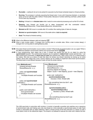 Java                                                          39


            Runnable — waiting for its turn to be picked for execution by the thread schedular based on thread priorities.

            Running: The processor is actively executing the thread code. It runs until it becomes blocked, or voluntarily
            gives up its turn with this static method Thread.yield(). Because of context switching overhead, yield() should
            not be used very frequently.

            Waiting: A thread is in a blocked state while it waits for some external processing such as file I/O to finish.

            Sleeping: Java threads are forcibly put to sleep (suspended)                   with   this   overloaded   method:
            Thread.sleep(milliseconds), Thread.sleep(milliseconds, nanoseconds);

            Blocked on I/O: Will move to runnable after I/O condition like reading bytes of data etc changes.

            Blocked on synchronization: Will move to Runnable when a lock is acquired.

            Dead: The thread is finished working.


Q 39: What is the difference between yield and sleeping? LF
A 39: When a task invokes yield(), it changes from running state to runnable state. When a task invokes sleep(), it
      changes from running state to waiting/sleeping state.


Q 40: How does thread synchronization occurs inside a monitor? What levels of synchronization can you apply? What is
      the difference between synchronized method and synchronized block? LF CI PI
A 40: In Java programming, each object has a lock. A thread can acquire the lock for an object by using the
      synchronized keyword. The synchronized keyword can be applied in method level (coarse grained lock – can
      affect performance adversely) or block level of code (fine grained lock). Often using a lock on a method level is
      too coarse. Why lock up a piece of code that does not access any shared resources by locking up an entire
      method. Since each object has a lock, dummy objects can be created to implement block level synchronization.
      The block level is more efficient because it does not lock the whole method.


        class MethodLevel {                             class BlockLevel {
            //shared among threads                          //shared among threads
            SharedResource x, y ;                           SharedResource x, y ;
                                                            //dummy objects for locking
           pubic void synchronized                          Object xLock = new Object(), yLock = new Object();
        method1() {
             //multiple threads can't access               pubic void method1() {
           }                                                  synchronized(xLock){
                                                                 //access x here. thread safe
           pubic void synchronized                          }
        method2() {                                           //do something here but don't use
             //multiple threads can't access            SharedResource x, y ;
           }
                                                              synchronized(xLock) {
             public void method3() {                              synchronized(yLock) {
               //not synchronized                                    //access x,y here. thread safe
               //multiple threads can access                       }
             }                                                  }
        }                                                     //do something here but don't use
                                                        SharedResource x, y ;
                                                           }
                                                        }

      The JVM uses locks in conjunction with monitors. A monitor is basically a guardian who watches over a sequence
      of synchronized code and making sure only one thread at a time executes a synchronized piece of code. Each
      monitor is associated with an object reference. When a thread arrives at the first instruction in a block of code it
      must obtain a lock on the referenced object. The thread is not allowed to execute the code until it obtains the lock.
 