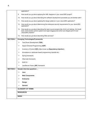 4

                 application?

            9.   How would you go about applying the UML diagrams in your Java/J2EE project?

            10. How would you go about describing the software development processes you are familiar with?

            11. How would you go about applying the design patterns in your Java/J2EE application?

            12. How would you go about determining the enterprise security requirements for your Java/J2EE
                application?

            13. How would you go about describing the open source projects like JUnit (unit testing), Ant (build
                tool), CVS (version control system) and log4J (logging tool) which are integral part of most
                Java/J2EE projects?

            14. How would you go about describing Web services?

SECTION 4   Emerging Technologies/Frameworks

                    Test Driven Development (TDD).

                    Aspect Oriented Programming (AOP).

                    Inversion of Control (IOC) (Also known as Dependency Injection).

                    Annotations or attributes based programming (xdoclet etc).

                    Spring framework.

                    Hibernate framework.

                    EJB 3.0.

                    JavaServer Faces (JSF) framework.

SECTION 5   Sample interview questions …

                    Java

                    Web Components

                    Enterprise

                    Design

                    General

            GLOSSARY OF TERMS

            RESOURCES

            INDEX
 