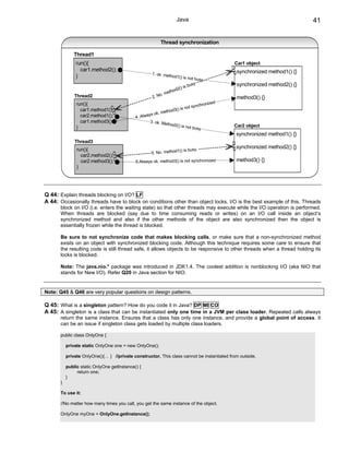 Java                                                 41


                                                          Thread synchronization

               Thread1
                run(){                                                                      Car1 object
                  car1.method2();                                                            synchronized method1() {}
                                                      1. ok. met
                }                                                hod1() is no
                                                                             t busy.
                                                                             sy              synchronized method2() {}
                                                                    2() is bu
                                                                thod
                                                            . me
               Thread2                                2. No                                  method3() {}
                                                                                       ed
                run(){                                                          chroniz
                                                                         not syn
                  car1.method1();
                                                           metho d3() is
                                                    ys ok.
                  car2.method1();            4. Alwa
                  car1.method3()                     3. ok. Me
                                                              thod2() is                    Car2 object
                }                                                        not busy
                                                                                             synchronized method1() {}
               Thread3
                run(){                                                                       synchronized method2() {}
                                                                   () is busy.
                                                     5. No. method1
                  car2.method2();
                  car2.method3();            6.Always ok. method3() is not synchronized      method3() {}
                }




Q 44: Explain threads blocking on I/O? LF
A 44: Occasionally threads have to block on conditions other than object locks. I/O is the best example of this. Threads
       block on I/O (i.e. enters the waiting state) so that other threads may execute while the I/O operation is performed.
       When threads are blocked (say due to time consuming reads or writes) on an I/O call inside an object’s
       synchronized method and also if the other methods of the object are also synchronized then the object is
       essentially frozen while the thread is blocked.

       Be sure to not synchronize code that makes blocking calls, or make sure that a non-synchronized method
       exists on an object with synchronized blocking code. Although this technique requires some care to ensure that
       the resulting code is still thread safe, it allows objects to be responsive to other threads when a thread holding its
       locks is blocked.

       Note: The java.nio.* package was introduced in JDK1.4. The coolest addition is nonblocking I/O (aka NIO that
       stands for New I/O). Refer Q20 in Java section for NIO.


Note: Q45 & Q46 are very popular questions on design patterns.

Q 45: What is a singleton pattern? How do you code it in Java? DP MI CO
A 45: A singleton is a class that can be instantiated only one time in a JVM per class loader. Repeated calls always
       return the same instance. Ensures that a class has only one instance, and provide a global point of access. It
       can be an issue if singleton class gets loaded by multiple class loaders.

       public class OnlyOne {

           private static OnlyOne one = new OnlyOne();

           private OnlyOne(){… } //private constructor. This class cannot be instantiated from outside.

           public static OnlyOne getInstance() {
                return one;
           }
       }

       To use it:

       //No matter how many times you call, you get the same instance of the object.

       OnlyOne myOne = OnlyOne.getInstance();
 