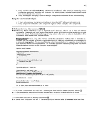 Java                                                         45

      •     Swing provides built-in double buffering (which means an off-screen buffer [image] is used during drawing
            and then the resulting bits are copied onto the screen. The resulting image is smoother, less flicker and quicker
            than drawing directly on the screen).
      •     Swing provides paint debugging support for when you build your own component i.e.-slow motion rendering.

Swing also has a few disadvantages:

      •     If you’re not very careful when programming, it can be slower than AWT (all components are drawn).
      •     Swing components that look like native components might not behave exactly like native components.


Q 50: Explain the Swing Action architecture? LF DP
A 50: The Swing Action architecture is used to implement shared behaviour between two or more user interface
      components. For example, the menu items and the tool bar buttons will be performing the same action no matter
      which one is clicked. Another distinct advantage of using actions is that when an action is disabled then all the
      components, which use the Action, become disabled.

      Design pattern: The javax.swing.Action interface extends the ActionListener interface and is an abstraction of a
      command that does not have an explicit UI component bound to it. The Action architecture is an implementation of
      a command design pattern. This is a powerful design pattern because it allows the separation of controller logic
      of an application from its visual representation. This allows the application to be easily configured to use different
      UI elements without having to re-write the control or call-back logic.

      Defining action classes:

      class FileAction extends AbstractAction {
        //Constructor
        FileAction(String name) {
            super(name);
        }

          public void actionPerformed(ActionEvent ae){
            //add action logic here
          }
      }

      To add an action to a menu bar:

      JMenu fileMenu = new JMenu(“File”);
      FileAction newAction = new FileAction(“New”);
      JMenuItem item = fileMenu.add(newAction);
      item.setAccelaror(KeyStroke.getKeyStroke(‘N’, Event.CTRL_MASK));

      To add action to a toolbar

      private JToolBar toolbar = new JToolBar();
      toolbar.add(newAction);

      So, an action object is a listener as well as an action.


Q 51: If you add a component to the CENTER of a border layout, which directions will the component stretch? LF
A 51: The component will stretch both horizontally and vertically. It will occupy the whole space in the middle.


Q 52: What is the base class for all Swing components? LF
A 52: All the Swing components start with ‘J’. The hierarchy diagram is shown below. JComponent is the base class.
 