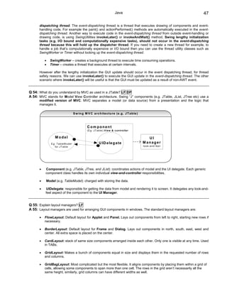 Java                                      47

      dispatching thread. The event-dispatching thread is a thread that executes drawing of components and event-
      handling code. For example the paint() and actionPerformed() methods are automatically executed in the event-
      dispatching thread. Another way to execute code in the event-dispatching thread from outside event-handling or
      drawing code, is using SwingUtilities invokeLater() or invokeAndWait() method. Swing lengthy initialization
      tasks (e.g. I/O bound and computationally expensive tasks), should not occur in the event-dispatching
      thread because this will hold up the dispatcher thread. If you need to create a new thread for example, to
      handle a job that’s computationally expensive or I/O bound then you can use the thread utility classes such as
      SwingWorker or Timer without locking up the event-dispatching thread.

          •   SwingWorker – creates a background thread to execute time consuming operations.
          •   Timer – creates a thread that executes at certain intervals.

      However after the lengthy initialization the GUI update should occur in the event dispatching thread, for thread
      safety reasons. We can use invokeLater() to execute the GUI update in the event-dispatching thread. The other
      scenario where invokeLater() will be useful is that the GUI must be updated as a result of non-AWT event.


Q 54: What do you understand by MVC as used in a JTable? LF DP
A 54: MVC stands for Model View Controller architecture. Swing “J” components (e.g. JTable, JList, JTree etc) use a
      modified version of MVC. MVC separates a model (or data source) from a presentation and the logic that
      manages it.

                                         S w in g M V C a rc h ite c tu re (e .g . J T a b le )



                                                    C om ponent
                                                    (E g : J T a b le ):V ie w & c o n tro lle r

                  M odel                                                                              UI
              E g : T a b le M o d e l                          U ID e le g a te                   M anager
                  fo r J T a b le                                                                  lo o k -a n d -fe e l




      •   Component (e.g. JTable, JTree, and JList): coordinates actions of model and the UI delegate. Each generic
          component class handles its own individual view-and-controller responsibilities.

      •    Model (e.g. TableModel): charged with storing the data.

      •   UIDelegate: responsible for getting the data from model and rendering it to screen. It delegates any look-and-
          feel aspect of the component to the UI Manager.


Q 55: Explain layout managers? LF
A 55: Layout managers are used for arranging GUI components in windows. The standard layout managers are:

      •   FlowLayout: Default layout for Applet and Panel. Lays out components from left to right, starting new rows if
          necessary.

      •   BorderLayout: Default layout for Frame and Dialog. Lays out components in north, south, east, west and
          center. All extra space is placed on the center.

      •   CardLayout: stack of same size components arranged inside each other. Only one is visible at any time. Used
          in TABs.

      •   GridLayout: Makes a bunch of components equal in size and displays them in the requested number of rows
          and columns.

      •   GridBagLayout: Most complicated but the most flexible. It aligns components by placing them within a grid of
          cells, allowing some components to span more than one cell. The rows in the grid aren’t necessarily all the
          same height, similarly, grid columns can have different widths as well.
 