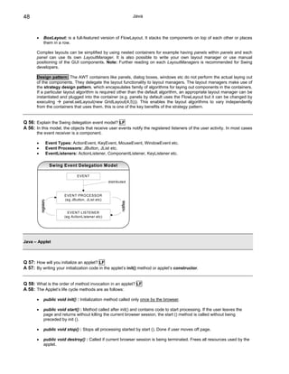 48                                                                           Java



       •        BoxLayout: is a full-featured version of FlowLayout. It stacks the components on top of each other or places
                them in a row.

       Complex layouts can be simplified by using nested containers for example having panels within panels and each
       panel can use its own LayoutManager. It is also possible to write your own layout manager or use manual
       positioning of the GUI components. Note: Further reading on each LayoutManagers is recommended for Swing
       developers.

       Design pattern: The AWT containers like panels, dialog boxes, windows etc do not perform the actual laying out
       of the components. They delegate the layout functionality to layout managers. The layout managers make use of
       the strategy design pattern, which encapsulates family of algorithms for laying out components in the containers.
       If a particular layout algorithm is required other than the default algorithm, an appropriate layout manager can be
       instantiated and plugged into the container (e.g. panels by default uses the FlowLayout but it can be changed by
       executing       panel.setLayout(new GridLayout(4,5))). This enables the layout algorithms to vary independently
       from the containers that uses them, this is one of the key benefits of the strategy pattern.


Q 56: Explain the Swing delegation event model? LF
A 56: In this model, the objects that receive user events notify the registered listeners of the user activity. In most cases
       the event receiver is a component.

       •               Event Types: ActionEvent, KeyEvent, MouseEvent, WindowEvent etc.
       •               Event Processors: JButton, JList etc.
       •               EventListeners: ActionListener, ComponentListener, KeyListener etc.

                        Swing Event Delegation Model

                                       EVENT
                                                          distributed



                                EVENT PROCESSOR
                                (eg JButton, JList etc)
           registers




                                                                  notifies




                                  EVENT LISTENER
                                (eg ActionListener etc)




Java – Applet



Q 57: How will you initialize an applet? LF
A 57: By writing your initialization code in the applet’s init() method or applet’s constructor.


Q 58: What is the order of method invocation in an applet? LF
A 58: The Applet’s life cycle methods are as follows:

       •        public void init() : Initialization method called only once by the browser.

       •        public void start() : Method called after init() and contains code to start processing. If the user leaves the
                page and returns without killing the current browser session, the start () method is called without being
                preceded by init ().

       •        public void stop() : Stops all processing started by start (). Done if user moves off page.

       •        public void destroy() : Called if current browser session is being terminated. Frees all resources used by the
                applet.
 