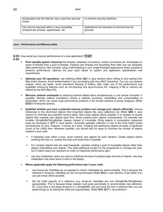 50                                                       Java


       downloaded over the Internet. Has a sand box security      no inherent security restriction.
       model.

       Can only be executed within a Java compatible              Applications are executed at command line by
       container like browser, appletviewer etc.                  java.exe.




Java – Performance and Memory leaks



Q 63: How would you improve performance of a Java application? PI BP
A 63:
          Pool valuable system resources like threads, database connections, socket connections etc. Emphasise on
          reuse of threads from a pool of threads. Creating new threads and discarding them after use can adversely
          affect performance. Also consider using multi-threading in your single-threaded applications where possible to
          enhance performance. Optimze the pool sizes based on system and application specifications and
          requirements.

          Optimize your I/O operations: use buffering (Refer Q21 in Java section) when writing to and reading from
          files and/or streams. Avoid writers/readers if you are dealing with only ASCII characters. You can use streams
          instead, which are faster. Avoid premature flushing of buffers. Also make use of the performance and
          scalability enhancing features such as non-blocking and asynchronous I/O, mapping of file to memory etc
          offered by the NIO (New I/O).

          Minimize network overheads by retrieving several related items simultaneously in one remote invocation if
          possible. Remote method invocations involve a network round-trip, marshalling and unmarshalling of
          parameters, which can cause huge performance problems if the remote interface is poorly designed. (Refer
          Q125 in Enterprise section).

          Establish whether you have a potential memory problem and manage your objects efficiently: remove
          references to the short-lived objects from long-lived objects like Java collections etc (Refer Q64 in Java
          section) to minimise any potential memory leaks. Also reuse objects where possible. It is cheaper to recycle
          objects than creating new objects each time. Avoid creating extra objects unnecessarily. For example use
          mutable StringBuffer/StringBuilder classes instead of immutable String objects in computation expensive
          loops as discussed in Q17 in Java section. Automatic garbage collection is one of the most highly touted
          conveniences of Java. However, it comes at a price. Creating and destroying objects occupies a significant
          chunk of the JVM's time. Wherever possible, you should look for ways to minimise the number of objects
          created in your code:

               If repeating code within a loop, avoid creating new objects for each iteration. Create objects before
               entering the loop (i.e. outside the loop) and reuse them if possible.

               For complex objects that are used frequently, consider creating a pool of recyclable objects rather than
               always instantiating new objects. This adds additional burden on the programmer to manage the pool,
               but in select cases can represent an order of magnitude performance gain.

               Use lazy initialization when you want to distribute the load of creating large amounts of objects. Use lazy
               initialization only when there is merit in the design.

          Where applicable apply the following performance tips in your code:

                Use ArrayLists, HashMap etc as opposed to Vector, Hashtable etc where possible. This is because the
                methods in ArrayList, HashMap etc are not synchronized (Refer Q13 in Java Section). Even better is to
                use just arrays where possible.

                Set the initial capacity of a collection (e.g. ArrayList, HashMap etc) and StringBuffer/StringBuilder
                appropriately. This is because these classes must grow periodically to accommodate new elements.
                So, if you have a very large ArrayList or a StringBuffer, and you know the size in advance then you can
                speed things up by setting the initial size appropriately. (Refer Q15, Q17 in Java Section).
 