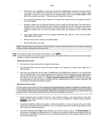 Java                                                              51

                 Minimise the use of casting or runtime type checking like instanceof in frequently executed methods
                 or in loops. The “casting” and “instanceof” checks for a class marked as final will be faster. Using
                 “instanceof” construct is not only ugly but also unmaintainable. Look at using visitor pattern (Refer
                 Q11 in How would you go about…? section) to avoid “instanceof” construct.

                 Do not compute constants inside a large loop. Compute them outside the loop. For applets compute it
                 in the init() method.

                 Exception creation can be expensive because it has to create the full stack trace. The stack trace is
                 obviously useful if you are planning to log or display the exception to the user. But if you are using your
                 exception to just control the flow, which is not recommended, then throw an exception, which is pre-
                 created. An efficient way to do this is to declare a public static final Exception in your exception class
                 itself.

                 Avoid using System.out.println and use logging frameworks like Log4J etc, which uses I/O buffers
                 (Refer Q21 in Java section).

                 Minimise calls to Date, Calendar, etc related classes.

                 Minimise JNI calls in your code.

      Note: Set performance requirements in the specifications, include a performance focus in the analysis and design
      and also create a performance test environment.


Q 64: How would you detect and minimise memory leaks in Java? MI BP
A 64: In Java memory leaks are caused by poor program design where object references are long lived and the garbage
      collector is unable to reclaim those objects.

      Detecting memory leaks:

           Use tools like JProbe, OptimizeIt etc to detect memory leaks.

           Use operating system process monitors like task manager on NT systems, ps, vmstat, iostat, netstat etc on
           UNIX systems.

           Write your own utility class with the help of totalMemory() and freeMemory() methods in the Java Runtime
           class. Place these calls in your code strategically for pre and post memory recording where you suspect to be
           causing memory leaks. An even better approach than a utility class is using dynamic proxies (Refer Q11 in
           How would you go about section…) or Aspect Oriented Programming (AOP) for pre and post memory
           recording where you have the control of activating memory measurement only when needed. (Refer Q3 – Q5
           in Emerging Technologies/Frameworks section).

      Minimising memory leaks:

      In Java, typically memory leak occurs when an object of a longer lifecycle has a reference to objects of a short life cycle.
      This prevents the objects with short life cycle being garbage collected. The developer must remember to remove the references
      to the short-lived objects from the long-lived objects. Objects with the same life cycle do not cause any issues because the
      garbage collector is smart enough to deal with the circular references (Refer Q33 in Java section).


           Design applications with an object’s life cycle in mind, instead of relying on the clever features of the JVM.
           Letting go of the object’s reference in one’s own class as soon as possible can mitigate memory problems.
           Example: myRef = null;

           Unreachable collection objects can magnify a memory leak problem. In Java it is easy to let go of an entire
           collection by setting the root of the collection to null. The garbage collector will reclaim all the objects (unless
           some objects are needed elsewhere).

           Use weak references (Refer Q32 in Java section) if you are the only one using it. The WeakHashMap is a
           combination of HashMap and WeakReference. This class can be used for programming problems where you
           need to have a HashMap of information, but you would like that information to be garbage collected if you are
           the only one referencing it.
 