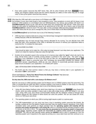 52                                                       Java


           Free native system resources like AWT frame, files, JNI etc when finished with them. Example: Frame,
           Dialog, and Graphics classes require that the method dispose() be called on them when they are no longer
           used, to free up the system resources they reserve.


Q 65: Why does the JVM crash with a core dump or a Dr.Watson error? MI
A 65: Any problem in pure Java code throws a Java exception or error. Java exceptions or errors will not cause a core
      dump (on UNIX systems) or a Dr.Watson error (on WIN32systems). Any serious Java problem will result in an
      OutOfMemoryError thrown by the JVM with the stack trace and consequently JVM will exit. These Java stack
      traces are very useful for identifying the cause for an abnormal exit of the JVM. So is there a way to know that
      OutOfMemoryError is about to occur? The Java JDK 1.5 has a package called java.lang.management which has
      useful JMX beans that we can use to manage the JVM. One of these beans is the MemoryMXBean.

      An OutOfMemoryError can be thrown due to one of the following 4 reasons:

           JVM may have a memory leak due to a bug in its internal heap management implementation. But this is highly
           unlikely because JVMs are well tested for this.

           The application may not have enough heap memory allocated for its running. You can allocate more JVM
           heap size (with –Xmx parameter to the JVM) or decrease the amount of memory your application takes to
           overcome this. To increase the heap space:

           Java -Xms1024M -Xmx1024M

           Care should be taken not to make the –Xmx value too large because it can slow down your application. The
           secret is to make the maximum heap size value the right size.

           Another not so prevalent cause is the running out of a memory area called the “perm” which sits next to the
           heap. All the binary code of currently running classes is archived in the “perm” area. The ‘perm’ area is
           important if your application or any of the third party jar files you use dynamically generate classes. For
           example: “perm” space is consumed when XSLT templates are dynamically compiled into classes, J2EE
           application servers, JasperReports, JAXB etc use Java reflection to dynamically generate classes and/or
           large amount of classes in your application. To increase perm space:

           Java -XX:PermSize=256M -XX:MaxPermSize=256M

           The fourth and the most common reason is that you may have a memory leak in your application as
           discussed in Q64 in Java section.

      [Good read/reference: “Know Your Worst Friend, the Garbage Collector” http://java.sys-
      con.com/read/84695.htm by Romain Guy]

      So why does the JVM crash with a core dump or Dr.Watson error?

      Both the core dump on UNIX operating system and Dr.Watson error on WIN32 systems mean the same thing. The
      JVM is a process like any other and when a process crashes a core dump is created. A core dump is a memory
      map of a running process. This can happen due to one of the following reasons:

           Using JNI (Java Native Interface) code, which has a fatal bug in its native code. Example: using Oracle OCI
           drivers, which are written partially in native code or jdbc-odbc bridge drivers, which are written in non Java
           code. Using 100% pure Java drivers (communicates directly with the database instead of through client
           software utilizing the JNI) instead of native drivers can solve this problem. We can use Oracle thin driver,
           which is a 100% pure Java driver.

           The operating system on which your JVM is running might require a patch or a service pack.

           The JVM implementation you are using may have a bug in translating system resources like threads, file
           handles, sockets etc from the platform neutral Java byte code into platform specific operations. If this JVM’s
           translated native code performs an illegal operation then the operating system will instantly kill the
           process and mostly will generate a core dump file, which is a hexadecimal file indicating program’s state
           in memory at the time of error. The core dump files are generated by the operating system in response to
           certain signals. Operating system signals are responsible for notifying certain events to its threads and
           processes. The JVM can also intercept certain signals like SIGQUIT which is kill -3 < process id > from the
           operating system and it responds to this signal by printing out a Java stack trace and then continue to run.
 