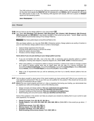 Java                                                        53

            The JVM continues to run because the JVM has a special built-in debug routine, which will trap the signal -3.
            On the other hand signals like SIGSTOP (kill -23 <process id>) and SIGKILL (kill -9 <process id>) will cause
            the JVM process to stop or die. The following JVM argument will indicate JVM not to pause on SIGQUIT
            signal from the operating system.

            Java –Xsqnopause



Java – Personal



Q 66: Did you have to use any design patterns in your Java project? DP
A 66: Yes. Refer Q10 [Strategy], Q14 [Iterator], Q20 [Decorator], Q31 [Visitor], Q45 [Singleton], Q46 [Factory],
       Q50 [Command], and Q54 [MVC] in Java section and Q11 in How would you go about… section. Note: Learning
       of other patterns recommended (Gang of Four Design Patterns).

       Resource: http://www.patterndepot.com/put/8/JavaPatterns.htm.

       Why use design patterns, you may ask (Refer Q5 in Enterprise section). Design patterns are worthy of mention in
       your CV and interview. Design patterns have a number of advantages:

           Capture design experience from the past.
           Promote reuse without having to reinvent the wheel.
           Define the system structure better.
           Provide a common design vocabulary.

       Some advice if you are just starting on your design pattern journey:

           If you are not familiar with UML, now is the time. UML is commonly used to describe patterns in pattern
           catalogues, including class diagrams, sequence diagrams etc. (Refer Q106 - Q109 in Enterprise section).

           When using patterns, it is important to define a naming convention. It will be much easier to manage a project
           as it grows to identify exactly what role an object plays with the help of a naming convention e.g.
           AccountFacilityBusinessDelegate, AccountFacilityFactory, AccountFacilityValueObject, AccountDecorator,
           AccountVisitor, AccountTransferObject (or AccountFacilityVO or AccountTO).

           Make a list of requirements that you will be addressing and then try to identify relevant patterns that are
           applicable.


Q 67: Tell me about yourself or about some of the recent projects you have worked with? What do you consider your
      most significant achievement? Why do you think you are qualified for this position? Why should we hire you and
      what kind of contributions will you make?
A 67: [Hint:] Pick your recent projects and brief on it. Also is imperative that during your briefing, you demonstrate how
      you applied your skills and knowledge in some of the following areas:

           Design concepts and design patterns: How you understand and applied them.
           Performance and memory issues: How you identified and fixed them.
           Exception handling and best practices: How you understand and applied them.
           Multi-threading and concurrent access: How you identified and fixed them.

       Some of the questions in this section can help you prepare your answers by relating them to your current or past
       work experience. For example:

           Design Concepts: Refer Q5, Q6, Q7, Q8, Q9 etc
           Design Patterns: Refer Q10, Q14, Q20, Q31, Q45, Q46, Q50 etc [Refer Q11 in How would you go about…?
           section]
           Performance issues: Refer Q21, Q63 etc
           Memory issues: Refer Q32, Q64, Q65 etc
           Exception Handling: Refer Q34, Q35 etc
           Multi-threading (Concurrency issues): Refer Q29, Q40 etc
 