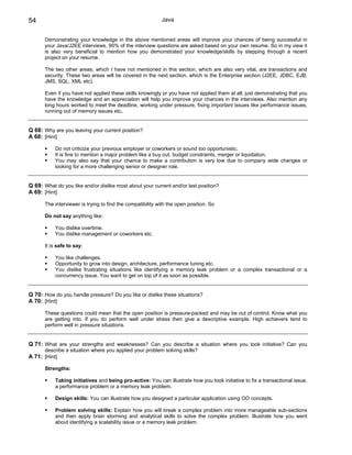 54                                                          Java


       Demonstrating your knowledge in the above mentioned areas will improve your chances of being successful in
       your Java/J2EE interviews. 90% of the interview questions are asked based on your own resume. So in my view it
       is also very beneficial to mention how you demonstrated your knowledge/skills by stepping through a recent
       project on your resume.

       The two other areas, which I have not mentioned in this section, which are also very vital, are transactions and
       security. These two areas will be covered in the next section, which is the Enterprise section (J2EE, JDBC, EJB,
       JMS, SQL, XML etc).

       Even if you have not applied these skills knowingly or you have not applied them at all, just demonstrating that you
       have the knowledge and an appreciation will help you improve your chances in the interviews. Also mention any
       long hours worked to meet the deadline, working under pressure, fixing important issues like performance issues,
       running out of memory issues etc.


Q 68: Why are you leaving your current position?
A 68: [Hint]

           Do not criticize your previous employer or coworkers or sound too opportunistic.
           It is fine to mention a major problem like a buy out, budget constraints, merger or liquidation.
           You may also say that your chance to make a contribution is very low due to company wide changes or
           looking for a more challenging senior or designer role.


Q 69: What do you like and/or dislike most about your current and/or last position?
A 69: [Hint]

       The interviewer is trying to find the compatibility with the open position. So

       Do not say anything like:

           You dislike overtime.
           You dislike management or coworkers etc.

       It is safe to say:

           You like challenges.
           Opportunity to grow into design, architecture, performance tuning etc.
           You dislike frustrating situations like identifying a memory leak problem or a complex transactional or a
           concurrency issue. You want to get on top of it as soon as possible.


Q 70: How do you handle pressure? Do you like or dislike these situations?
A 70: [Hint]

       These questions could mean that the open position is pressure-packed and may be out of control. Know what you
       are getting into. If you do perform well under stress then give a descriptive example. High achievers tend to
       perform well in pressure situations.


Q 71: What are your strengths and weaknesses? Can you describe a situation where you took initiative? Can you
       describe a situation where you applied your problem solving skills?
A 71: [Hint]

       Strengths:

           Taking initiatives and being pro-active: You can illustrate how you took initiative to fix a transactional issue,
           a performance problem or a memory leak problem.

           Design skills: You can illustrate how you designed a particular application using OO concepts.

           Problem solving skills: Explain how you will break a complex problem into more manageable sub-sections
           and then apply brain storming and analytical skills to solve the complex problem. Illustrate how you went
           about identifying a scalability issue or a memory leak problem.
 