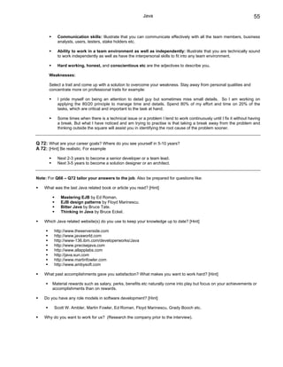 Java                                                          55


           Communication skills: Illustrate that you can communicate effectively with all the team members, business
           analysts, users, testers, stake holders etc.

           Ability to work in a team environment as well as independently: Illustrate that you are technically sound
           to work independently as well as have the interpersonal skills to fit into any team environment.

           Hard working, honest, and conscientious etc are the adjectives to describe you.

      Weaknesses:

      Select a trait and come up with a solution to overcome your weakness. Stay away from personal qualities and
      concentrate more on professional traits for example:

           I pride myself on being an attention to detail guy but sometimes miss small details. So I am working on
           applying the 80/20 principle to manage time and details. Spend 80% of my effort and time on 20% of the
           tasks, which are critical and important to the task at hand.

           Some times when there is a technical issue or a problem I tend to work continuously until I fix it without having
           a break. But what I have noticed and am trying to practise is that taking a break away from the problem and
           thinking outside the square will assist you in identifying the root cause of the problem sooner.


Q 72: What are your career goals? Where do you see yourself in 5-10 years?
A 72: [Hint] Be realistic. For example

           Next 2-3 years to become a senior developer or a team lead.
           Next 3-5 years to become a solution designer or an architect.


Note: For Q66 – Q72 tailor your answers to the job. Also be prepared for questions like:

    What was the last Java related book or article you read? [Hint]

             Mastering EJB by Ed Roman.
             EJB design patterns by Floyd Marinescu.
             Bitter Java by Bruce Tate.
             Thinking in Java by Bruce Eckel.

    Which Java related website(s) do you use to keep your knowledge up to date? [Hint]

         http://www.theserverside.com
         http://www.javaworld.com
         http://www-136.ibm.com/developerworks/Java
         http://www.precisejava.com
         http://www.allapplabs.com
         http://java.sun.com
         http://www.martinfowler.com
         http://www.ambysoft.com

    What past accomplishments gave you satisfaction? What makes you want to work hard? [Hint]

        Material rewards such as salary, perks, benefits etc naturally come into play but focus on your achievements or
        accomplishments than on rewards.

    Do you have any role models in software development? [Hint]

         Scott W. Ambler, Martin Fowler, Ed Roman, Floyd Marinescu, Grady Booch etc.

    Why do you want to work for us? (Research the company prior to the interview).
 