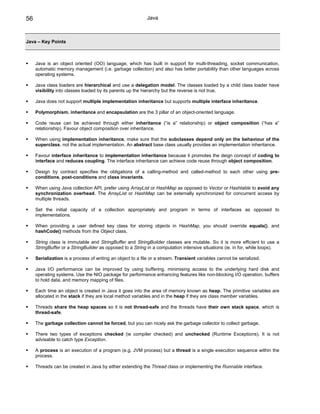 56                                                          Java



Java – Key Points



     Java is an object oriented (OO) language, which has built in support for multi-threading, socket communication,
     automatic memory management (i.e. garbage collection) and also has better portability than other languages across
     operating systems.

     Java class loaders are hierarchical and use a delegation model. The classes loaded by a child class loader have
     visibility into classes loaded by its parents up the hierarchy but the reverse is not true.

     Java does not support multiple implementation inheritance but supports multiple interface inheritance.

     Polymorphism, inheritance and encapsulation are the 3 pillar of an object-oriented language.

     Code reuse can be achieved through either inheritance (“is a” relationship) or object composition (“has a”
     relationship). Favour object composition over inheritance.

     When using implementation inheritance, make sure that the subclasses depend only on the behaviour of the
     superclass, not the actual implementation. An abstract base class usually provides an implementation inheritance.

     Favour interface inheritance to implementation inheritance because it promotes the deign concept of coding to
     interface and reduces coupling. The interface inheritance can achieve code reuse through object composition.

     Design by contract specifies the obligations of a calling-method and called-method to each other using pre-
     conditions, post-conditions and class invariants.

     When using Java collection API, prefer using ArrayList or HashMap as opposed to Vector or Hashtable to avoid any
     synchronization overhead. The ArrayList or HashMap can be externally synchronized for concurrent access by
     multiple threads.

     Set the initial capacity of a collection appropriately and program in terms of interfaces as opposed to
     implementations.

     When providing a user defined key class for storing objects in HashMap, you should override equals(), and
     hashCode() methods from the Object class.

     String class is immutable and StringBuffer and StringBuilder classes are mutable. So it is more efficient to use a
     StringBuffer or a StringBuilder as opposed to a String in a computation intensive situations (ie. in for, while loops).

     Serialization is a process of writing an object to a file or a stream. Transient variables cannot be serialized.

     Java I/O performance can be improved by using buffering, minimising access to the underlying hard disk and
     operating systems. Use the NIO package for performance enhancing features like non-blocking I/O operation, buffers
     to hold data, and memory mapping of files.

     Each time an object is created in Java it goes into the area of memory known as heap. The primitive variables are
     allocated in the stack if they are local method variables and in the heap if they are class member variables.

     Threads share the heap spaces so it is not thread-safe and the threads have their own stack space, which is
     thread-safe.

     The garbage collection cannot be forced, but you can nicely ask the garbage collector to collect garbage.

     There two types of exceptions checked (ie compiler checked) and unchecked (Runtime Exceptions). It is not
     advisable to catch type Exception.

     A process is an execution of a program (e.g. JVM process) but a thread is a single execution sequence within the
     process.

     Threads can be created in Java by either extending the Thread class or implementing the Runnable interface.
 