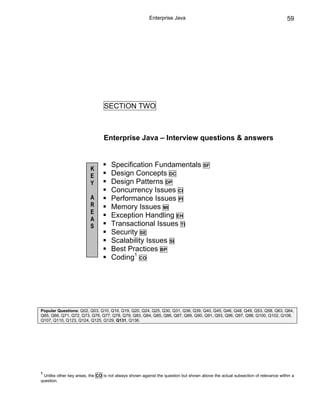 Enterprise Java                                                         59




                                SECTION TWO



                                Enterprise Java – Interview questions & answers


                                    Specification Fundamentals                      SF
                         K
                         E          Design Concepts DC
                         Y          Design Patterns DP
                                    Concurrency Issues CI
                         A          Performance Issues PI
                         R          Memory Issues MI
                         E
                         A
                                    Exception Handling EH
                         S          Transactional Issues TI
                                    Security SE
                                    Scalability Issues SI
                                    Best Practices BP
                                    Coding1 CO




Popular Questions: Q02, Q03, Q10, Q16, Q19, Q20, Q24, Q25, Q30, Q31, Q36, Q39, Q40, Q45, Q46, Q48, Q49, Q53, Q58, Q63, Q64,
Q65, Q66, Q71, Q72, Q73, Q76, Q77, Q78, Q79, Q83, Q84, Q85, Q86, Q87, Q89, Q90, Q91, Q93, Q96, Q97, Q98, Q100, Q102, Q106,
Q107, Q110, Q123, Q124, Q125, Q129, Q131, Q136.




1
 Unlike other key areas, the CO is not always shown against the question but shown above the actual subsection of relevance within a
question.
 