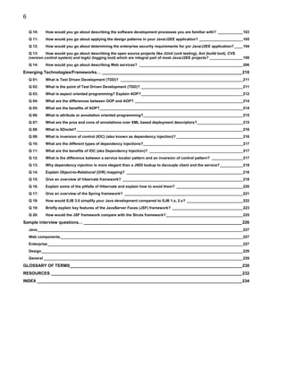 6

    Q 10:    How would you go about describing the software development processes you are familiar with? ____________163
    Q 11:    How would you go about applying the design patterns in your Java/J2EE application? _____________________165
    Q 12:    How would you go about determining the enterprise security requirements for yor Java/J2EE application? ____194
    Q 13:     How would you go about describing the open source projects like JUnit (unit testing), Ant (build tool), CVS
    (version control system) and log4J (logging tool) which are integral part of most Java/J2EE projects? ________________199
    Q 14:    How would you go about describing Web services? __________________________________________________206

Emerging Technologies/Frameworks… ____________________________________________________________210
    Q 01:    What is Test Driven Development (TDD)? ___________________________________________________________211
    Q 02:    What is the point of Test Driven Development (TDD)? _________________________________________________211
    Q 03:    What is aspect oriented programming? Explain AOP?_________________________________________________212
    Q 04:    What are the differences between OOP and AOP? ____________________________________________________214
    Q 05:    What are the benefits of AOP?_____________________________________________________________________214
    Q 06:    What is attribute or annotation oriented programming?________________________________________________215
    Q 07:    What are the pros and cons of annotations over XML based deployment descriptors?______________________215
    Q 08:    What is XDoclet? ________________________________________________________________________________216
    Q 09:    What is inversion of control (IOC) (also known as dependency injection)? ________________________________216
    Q 10:    What are the different types of dependency injections?________________________________________________217
    Q 11:    What are the benefits of IOC (aka Dependency Injection)? _____________________________________________217
    Q 12:    What is the difference between a service locator pattern and an inversion of control pattern? _______________217
    Q 13:    Why dependency injection is more elegant than a JNDI lookup to decouple client and the service? ___________218
    Q 14:    Explain Object-to-Relational (O/R) mapping? ________________________________________________________218
    Q 15:    Give an overview of hibernate framework? __________________________________________________________218
    Q 16:    Explain some of the pitfalls of Hibernate and explain how to avoid them? ________________________________220
    Q 17:    Give an overview of the Spring framework? _________________________________________________________221
    Q 18:    How would EJB 3.0 simplify your Java development compared to EJB 1.x, 2.x? ___________________________222
    Q 19:    Briefly explain key features of the JavaServer Faces (JSF) framework? __________________________________223
    Q 20:    How would the JSF framework compare with the Struts framework?_____________________________________225

Sample interview questions… ____________________________________________________________________226
    Java___________________________________________________________________________________________________227
    Web components________________________________________________________________________________________227
    Enterprise ______________________________________________________________________________________________227
    Design_________________________________________________________________________________________________229
    General ________________________________________________________________________________________________229

GLOSSARY OF TERMS__________________________________________________________________________230
RESOURCES __________________________________________________________________________________232
INDEX ________________________________________________________________________________________234
 