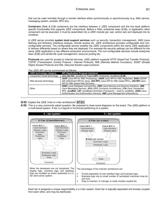Enterprise Java                                                        61

      that can be used remotely through a remote interface either synchronously or asynchronously (e.g. Web service,
      messaging system, sockets, RPC etc).

      Containers (Web & EJB containers) are the interface between a J2EE component and the low level platform
      specific functionality that supports J2EE components. Before a Web, enterprise bean (EJB), or application client
      component can be executed, it must be assembled into a J2EE module (jar, war, and/or ear) and deployed into its
      container.

      A J2EE server provides system level support services such us security, transaction management, JNDI (Java
      Naming and Directory Interface) lookups, remote access etc. J2EE architecture provides configurable and non-
      configurable services. The configurable service enables the J2EE components within the same J2EE application
      to behave differently based on where they are deployed. For example the security settings can be different for the
      same J2EE application in two different production environments. The non-configurable services include enterprise
      bean (EJB) and servlet life cycle management, resource pooling etc.

      Protocols are used for access to Internet services. J2EE platform supports HTTP (HyperText Transfer Protocol),
      TCP/IP (Transmission Control Protocol / Internet Protocol), RMI (Remote Method Invocation), SOAP (Simple
      Object Access Protocol) and SSL (Secured Socket Layer) protocol.

      The J2EE API can be summarised as follows:
       J2EE technology category                          API (Application Program Interface)
       Component model technology                        Java Servlet, JavaServer Pages(JSP), Enterprise JavaBeans(EJB).
                                                         JAXP (Java API for XML Processing), JAXR (Java API for XML Registries), SAAJ (SOAP
       Web services technology                           with attachment API for Java), JAX-RPC (Java API for XML-based RPC), JAX-WS (Java
                                                         API for XML-based Web Services).
                                                         JDBC (Java Database Connectivity), JNDI (Java Naming and Directory Interface), JMS
       Other                                             (Java Messaging Service), JCA (J2EE Connector Architecture), JTA (Java Transaction
                                                         API), JavaMail, JAF (JavaBeans Activation Framework – used by JavaMail), JAAS (Java
                                                         Authentication and Authorization Service), JMX (Java Management eXtenstions).



Q 02: Explain the J2EE 3-tier or n-tier architecture? SF DC
A 02: This is a very commonly asked question. Be prepared to draw some diagrams on the board. The J2EE platform is
      a multi-tiered system. A tier is a logical or functional partitioning of a system.

                           2 – tier system                                                                     3 – tier system

                   2 -T ie r (C lie n t/S e rv e r)                                    3 -T ie r (o r n -tie r)

          C lie n t M /C 1                    C lie n t M /C 2            C lie n t M /C 1                 C lie n t M /C 2
           U s e rIn te rfa c e                U s e rIn te rfa c e        U s e rIn te rfa c e             U s e rIn te rfa c e
           /d is p la y L o g ic               /d is p la y L o g ic       /d is p la y lo g ic             /d is p la y lo g ic
               B u s in e s s                      B u s in e s s
                  lo g ic                             lo g ic
              D a ta b a s e                      D a ta b a s e
                  lo g ic                             lo g ic                      M id d le -tie r s e rve r
                                                                                              B u s in e ss L o g ic
                                                                                              D a ta b as e L o g ic



                        B u s in e s s L o g ic
                        D a ta b a s e lo g ic
                                D a ta
                                                                                                      D a ta
                             D a ta b a s e
                                                                                                  D a tab a s e

       When the developers are not disciplined, The                    The advantages of the multi-tier architecture are:
       display logic, business logic and database
       logic are muddled up and/or duplicated in a 2-                        Forced separation of user interface logic and business logic.
       tier client server system.                                            Business logic sits on small number of centralized machines (may be
                                                                             just one).
                                                                             Easy to maintain, to manage, to scale, loosely coupled etc.


      Each tier is assigned a unique responsibility in a 3-tier system. Each tier is logically separated and loosely coupled
      from each other, and may be distributed.
 
