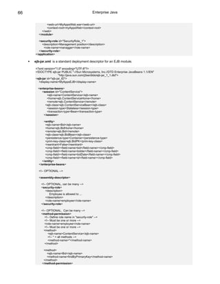 66                                                Enterprise Java


            <web-uri>MyAppsWeb.war</web-uri>
            <context-root>myAppsWeb</context-root>
         </web>
       </module>

       <security-role id="SecurityRole_1">
         <description>Management position</description>
           <role-name>managger</role-name>
       </security-role>
     </application>

     ejb-jar.xml: is a standard deployment descriptor for an EJB module.

     <?xml version="1.0" encoding="UTF-8"?>
     <!DOCTYPE ejb-jar PUBLIC "-//Sun Microsystems, Inc.//DTD Enterprise JavaBeans 1.1//EN"
                        "http://java.sun.com/j2ee/dtds/ejb-jar_1_1.dtd">
     <ejb-jar id="ejb-jar_ID">
       <display-name>MyAppsEJB</display-name>

       <enterprise-beans>
         <session id="ContentService">
             <ejb-name>ContentService</ejb-name>
             <home>ejb.ContentServiceHome</home>
             <remote>ejb.ContentService</remote>
            <ejb-class>ejb.ContentServiceBean</ejb-class>
             <session-type>Stateless</session-type>
             <transaction-type>Bean</transaction-type>
           </session>

          <entity>
            <ejb-name>Bid</ejb-name>
            <home>ejb.BidHome</home>
            <remote>ejb.Bid</remote>
            <ejb-class>ejb.BidBean</ejb-class>
            <persistence-type>Container</persistence-type>
            <prim-key-class>ejb.BidPK</prim-key-class>
            <reentrant>False</reentrant>
            <cmp-field><field-name>bid</field-name></cmp-field>
            <cmp-field><field-name>bidder</field-name></cmp-field>
            <cmp-field><field-name>bidDate</field-name></cmp-field>
            <cmp-field><field-name>id</field-name></cmp-field>
         </entity>
       </enterprise-beans>

       <!-- OPTIONAL -->

       <assembly-descriptor>

         <!-- OPTIONAL, can be many -->
         <security-role>
             <description>
                Employee is allowed to ...
             </description>
             <role-name>employee</role-name>
         </security-role>

         <!-- OPTIONAL. Can be many -->
         <method-permission>
            <!-- Define role name in "security-role" -->
            <!-- Must be one or more -->
            <role-name>employee</role-name>
            <!-- Must be one or more -->
           <method>
               <ejb-name>ContentService</ejb-name>
               <!-- * = all methods -->
               <method-name>*</method-name>
            </method>

           <method>
             <ejb-name>Bid</ejb-name>
             <method-name>findByPrimaryKey</method-name>
           </method>
          </method-permission>
 