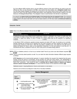 Enterprise Java                                                           69

      So if two different WEB modules want to use two different versions of the same EJB then we need to have two
      different ear files. As was discussed in the Q4 in Java section the class loaders use a delegation model where
      the child class loaders delegate the loading up the hierarchy to their parent before trying to load it itself only if the
      parent can’t load it. But with regards to WAR class loaders, some application servers provide a setting to turn this
      behaviour off (DelegationMode=false). This delegation mode is recommended in the Servlet 2.3 specification.

      As a general rule classes should not be deployed higher in the hierarchy than they are supposed to exist. This is because
      if you move one class up the hierarchy then you will have to move other classes up the hierarchy as well. This is because
      classes loaded by the parent class loader can’t see the classes loaded by its child class loaders (uni-directional bottom-up
      visibility).




Enterprise - Servlet



Q 09: What is the difference between CGI and Servlet? SF
Q 09:
        Traditional CGI                                                               Java Servlet
        (Common Gateway Interface)
        Traditional CGI creates a heavy weight process to handle each                 Spawns a lightweight Java thread to handle each http
        http request. N number of copies of the same traditional CGI                  request. Single copy of a type of servlet but N number of
        programs is copied into memory to serve N number of                           threads (thread sizes can be configured in an application
        requests.                                                                     server).

      In the Model 2 MVC architecture, servlets process requests and select JSP views. So servlets act as controller.
      Servlets intercept the incoming HTTP requests from the client (browser) and then dispatch the request to the
      business logic model (e.g. EJB, POJO - Plain Old Java Object, JavaBeans etc). Then select the next JSP view for
      display and deliver the view to client as the presentation (response). It is the best practice to use Web tier UI
      frameworks like Struts, JavaServer Faces etc, which uses proven and tested design patterns.


Q 10: HTTP is a stateless protocol, so how do you maintain state? How do you store user data between requests? SF
       PI BP
A 10: This is a commonly asked question as well. You can retain the state information between different page requests
      as follows:

      HTTP Sessions are the recommended approach. A session identifies the requests that originate from the same
      browser during the period of conversation. All the servlets can share the same session. The JSESSIONID is
      generated by the server and can be passed to client through cookies, URL re-writing (if cookies are turned off) or
      built-in SSL mechanism. Care should be taken to minimize size of objects stored in session and objects
      stored in session should be serializable. In a Java servlet the session can be obtained as follows: CO

      HttpSession session = request.getSession(); //returns current session or a new session

      Sessions can be timed out (configured in web.xml) or manually invalidated.


                                                                Session Management


         Client                                        Server
         (Browser)
                                                                A new session is created on the Server
                                                                    side with JSESSIONID where             JSESSIONID    Name       Value
                      1. Initial Request[No session]
                                                                     state can be maintained as
                                                                          name/value pair.                 xsder12345   Firstname   Peter
                2. JSESSIONID is passed to client with
                        the response through                                                       r the   xsder12345   LastName    Smith
                                                                                           ation fo
                      cookies or URL re-writing                                   te inform
                                                                        stored sta ESSIONID
                     3. Client uses the JSESSIONID              retrieve supplied JS
                         for subsequent requests
 