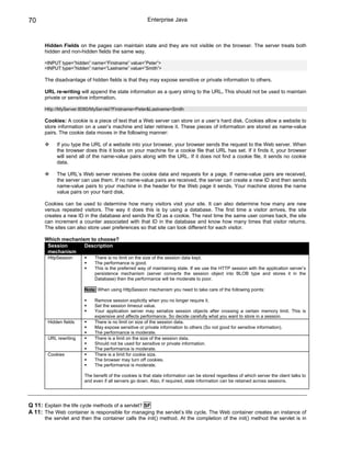70                                                      Enterprise Java



      Hidden Fields on the pages can maintain state and they are not visible on the browser. The server treats both
      hidden and non-hidden fields the same way.

      <INPUT type=”hidden” name=”Firstname” value=”Peter”>
      <INPUT type=”hidden” name=”Lastname” value=”Smith”>

      The disadvantage of hidden fields is that they may expose sensitive or private information to others.

      URL re-writing will append the state information as a query string to the URL. This should not be used to maintain
      private or sensitive information.

      Http://MyServer:8080/MyServlet?Firstname=Peter&Lastname=Smith

      Cookies: A cookie is a piece of text that a Web server can store on a user’s hard disk. Cookies allow a website to
      store information on a user’s machine and later retrieve it. These pieces of information are stored as name-value
      pairs. The cookie data moves in the following manner:

            If you type the URL of a website into your browser, your browser sends the request to the Web server. When
            the browser does this it looks on your machine for a cookie file that URL has set. If it finds it, your browser
            will send all of the name-value pairs along with the URL. If it does not find a cookie file, it sends no cookie
            data.

            The URL’s Web server receives the cookie data and requests for a page. If name-value pairs are received,
            the server can use them. If no name-value pairs are received, the server can create a new ID and then sends
            name-value pairs to your machine in the header for the Web page it sends. Your machine stores the name
            value pairs on your hard disk.

      Cookies can be used to determine how many visitors visit your site. It can also determine how many are new
      versus repeated visitors. The way it does this is by using a database. The first time a visitor arrives, the site
      creates a new ID in the database and sends the ID as a cookie. The next time the same user comes back, the site
      can increment a counter associated with that ID in the database and know how many times that visitor returns.
      The sites can also store user preferences so that site can look different for each visitor.

      Which mechanism to choose?
       Session      Description
       mechanism
        HttpSession          There is no limit on the size of the session data kept.
                             The performance is good.
                             This is the preferred way of maintaining state. If we use the HTTP session with the application server’s
                             persistence mechanism (server converts the session object into BLOB type and stores it in the
                             Database) then the performance will be moderate to poor.

                        Note: When using HttpSession mechanism you need to take care of the following points:

                             Remove session explicitly when you no longer require it.
                             Set the session timeout value.
                             Your application server may serialize session objects after crossing a certain memory limit. This is
                             expensive and affects performance. So decide carefully what you want to store in a session.
        Hidden fields        There is no limit on size of the session data.
                             May expose sensitive or private information to others (So not good for sensitive information).
                             The performance is moderate.
        URL rewriting        There is a limit on the size of the session data.
                             Should not be used for sensitive or private information.
                             The performance is moderate.
        Cookies              There is a limit for cookie size.
                             The browser may turn off cookies.
                             The performance is moderate.

                        The benefit of the cookies is that state information can be stored regardless of which server the client talks to
                        and even if all servers go down. Also, if required, state information can be retained across sessions.




Q 11: Explain the life cycle methods of a servlet? SF
A 11: The Web container is responsible for managing the servlet’s life cycle. The Web container creates an instance of
      the servlet and then the container calls the init() method. At the completion of the init() method the servlet is in
 