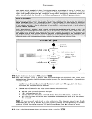 Enterprise Java                                                             71

      ready state to service requests from clients. The container calls the servlet’s service() method for handling each
      request by spawning a new thread for each request from the Web container’s thread pool [It is also possible to
      have a single threaded Servlet, refer Q16 in Enterprise section]. Before destroying the instance the container will
      call the destroy() method. After destroy() the servlet becomes the potential candidate for garbage collection.

      Note on servlet reloading:

      Most servers can reload a servlet after its class file has been modified provided the servlets are deployed to
      $server_root/servlets directory. This is achieved with the help of a custom class loader. This feature is handy for development
      and test phases. This is not recommended for production since it can degrade performance because of timestamp comparison
      for each request to determine if a class file has changed. So for production it is recommended to move the servlet to server’s
      class path ie $server_root/classes.

      When a server dispatches a request to a servlet, the server first checks if the servlet's class file has changed on disk. If it has
      changed, the server abandons the class loader used to load the old version and creates a new instance of the custom class
      loader to load the new version. Old servlet versions can stay in memory indefinitely (so the effect is the other classes can still
      hold references to the old servlet instances, causing odd side effects, but the old versions are not used to handle any more
      requests. Servlet reloading is not performed for classes found in the server's classpath because the core, primordial class loader,
      loads those classes. These classes are loaded once and retained in memory even when their class files change.


                                                    S e rvlet L ife C yc le

                                                                                          instantiate
                                                                                          & call init()


                                             ca lle d o n ce               init()
                                                                                            ready to serve requests
              thread 1 : client request                                                            handle m ultiple
              thread 2 : client request
              thread 3 : client request                                                            requests and send
                                                                        service()
                                                                                                   response.



                                             ca lle d o n ce            destroy()




Q 12: Explain the directory structure of a WEB application? SF SE
A 12: Refer Q7 in Enterprise section for diagram: J2EE deployment structure and explanation in this section where
      MyAppsWeb.war is depicting the Web application directory structure. The directory structure of a Web application
      consists of two parts:

           A public resource directory (document root): The document root is where JSP pages, client-side classes
           and archives, and static Web resources are stored.

           A private directory called WEB-INF: which contains following files and directories:

                 web.xml : Web application deployment descriptor.
                 *.tld : Tag library descriptor files.
                 classes : A directory that contains server side classes like servlets, utility classes, JavaBeans etc.
                 lib : A directory where JAR (archive files of tag libraries, utility libraries used by the server side classes)
                 files are stored.

      Note: JSP resources usually reside directly or under subdirectories of the document root, which are directly
      accessible to the user through the URL. If you want to protect your Web resources then hiding the JSP files
      behind the WEB-INF directory can protect the JSP files from direct access. Refer Q35 in Enterprise section.


Q 13: What is the difference between doGet () and doPost () or GET and POST? SF SE
 
