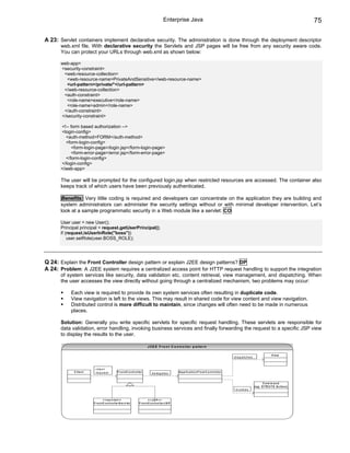 Enterprise Java                                                                                            75

A 23: Servlet containers implement declarative security. The administration is done through the deployment descriptor
      web.xml file. With declarative security the Servlets and JSP pages will be free from any security aware code.
      You can protect your URLs through web.xml as shown below:

      web-app>
      <security-constraint>
       <web-resource-collection>
        <web-resource-name>PrivateAndSensitive</web-resource-name>
        <url-pattern>/private/*</url-pattern>
       </web-resource-collection>
       <auth-constraint>
        <role-name>executive</role-name>
        <role-name>admin</role-name>
       </auth-constraint>
      </security-constraint>

      <!-- form based authorization -->
      <login-config>
        <auth-method>FORM</auth-method>
        <form-login-config>
            <form-login-page>/login.jsp</form-login-page>
            <form-error-page>/error.jsp</form-error-page>
        </form-login-config>
      </login-config>
      </web-app>

      The user will be prompted for the configured login.jsp when restricted resources are accessed. The container also
      keeps track of which users have been previously authenticated.

      Benefits: Very little coding is required and developers can concentrate on the application they are building and
      system administrators can administer the security settings without or with minimal developer intervention. Let’s
      look at a sample programmatic security in a Web module like a servlet: CO

      User user = new User();
      Principal principal = request.getUserPrincipal();
      if (request.isUserInRole("boss"))
          user.setRole(user.BOSS_ROLE);




Q 24: Explain the Front Controller design pattern or explain J2EE design patterns? DP
A 24: Problem: A J2EE system requires a centralized access point for HTTP request handling to support the integration
      of system services like security, data validation etc, content retrieval, view management, and dispatching. When
      the user accesses the view directly without going through a centralized mechanism, two problems may occur:

           Each view is required to provide its own system services often resulting in duplicate code.
           View navigation is left to the views. This may result in shared code for view content and view navigation.
           Distributed control is more difficult to maintain, since changes will often need to be made in numerous
           places.

      Solution: Generally you write specific servlets for specific request handling. These servlets are responsible for
      data validation, error handling, invoking business services and finally forwarding the request to a specific JSP view
      to display the results to the user.

                                                                             J 2 E E F r o n t C o n tr o lle r p a tt e r n

                                                                                                                                                                                      V ie w
                                                                                                                                                   d is p a tc h e s



                         c lie n t
            C lie n t    re q u e s t           F r o n tC o n tr o lle r                              A p p lic a tio n F lo w C o n tr o lle r
                                                                                 d e le g a te s


                                                                                                                                                                               Com m and
                                                                                                                                                                       (e g : S T R U T S A c tio n )
                                                                                                                                                    in v o k e s


                                 < < s e r v l e t> >                         <<JSP>>
                        F r o n tC o n tr o lle r S e r v le t       F r o n tC o n tr o lle r J S P
 