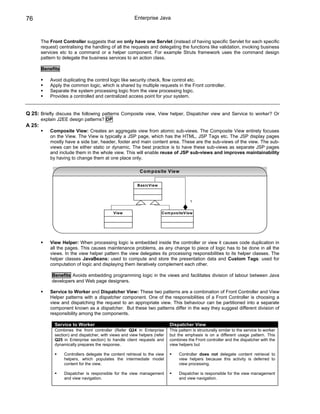 76                                                       Enterprise Java



        The Front Controller suggests that we only have one Servlet (instead of having specific Servlet for each specific
        request) centralising the handling of all the requests and delegating the functions like validation, invoking business
        services etc to a command or a helper component. For example Struts framework uses the command design
        pattern to delegate the business services to an action class.

        Benefits

            Avoid duplicating the control logic like security check, flow control etc.
            Apply the common logic, which is shared by multiple requests in the Front controller.
            Separate the system processing logic from the view processing logic.
            Provides a controlled and centralized access point for your system.


Q 25: Briefly discuss the following patterns Composite view, View helper, Dispatcher view and Service to worker? Or
        explain J2EE design patterns? DP
A 25:
            Composite View: Creates an aggregate view from atomic sub-views. The Composite View entirely focuses
            on the View. The View is typically a JSP page, which has the HTML, JSP Tags etc. The JSP display pages
            mostly have a side bar, header, footer and main content area. These are the sub-views of the view. The sub-
            views can be either static or dynamic. The best practice is to have these sub-views as separate JSP pages
            and include them in the whole view. This will enable reuse of JSP sub-views and improves maintainability
            by having to change them at one place only.

                                                           Com posite View


                                                          BasicView



                                                                                       1


                                             View                      Com positeView




            View Helper: When processing logic is embedded inside the controller or view it causes code duplication in
            all the pages. This causes maintenance problems, as any change to piece of logic has to be done in all the
            views. In the view helper pattern the view delegates its processing responsibilities to its helper classes. The
            helper classes JavaBeans: used to compute and store the presentation data and Custom Tags: used for
            computation of logic and displaying them iteratively complement each other.

             Benefits Avoids embedding programming logic in the views and facilitates division of labour between Java
             developers and Web page designers.

            Service to Worker and Dispatcher View: These two patterns are a combination of Front Controller and View
            Helper patterns with a dispatcher component. One of the responsibilities of a Front Controller is choosing a
            view and dispatching the request to an appropriate view. This behaviour can be partitioned into a separate
            component known as a dispatcher. But these two patterns differ in the way they suggest different division of
            responsibility among the components.

              Service to Worker                                             Dispatcher View
              Combines the front controller (Refer Q24 in Enterprise        This pattern is structurally similar to the service to worker
              section) and dispatcher, with views and view helpers (refer   but the emphasis is on a different usage pattern. This
              Q25 in Enterprise section) to handle client requests and      combines the Front controller and the dispatcher with the
              dynamically prepares the response.                            view helpers but

                   Controllers delegate the content retrieval to the view        Controller does not delegate content retrieval to
                   helpers, which populates the intermediate model               view helpers because this activity is deferred to
                   content for the view.                                         view processing.

                   Dispatcher is responsible for the view management             Dispatcher is responsible for the view management
                   and view navigation.                                          and view navigation.
 