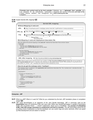 Enterprise Java                                                                                          77

               Promotes more up-front work by the front controller                                       Relatively has a lightweight front controller and
               and dispatcher for the authentication, authorization,                                     dispatcher with minimum functionality and most of the
               content retrieval, validation, view management and                                        work is done by the view.
               navigation.



Q 26: Explain Servlet URL mapping? SF
Q 26:
                                                                                 S e r v le t U R L m a p p in g
         W ith o u t M a p p in g in w e b .x m l

          URL                 h ttp ://< h o s tn a m e :p o rt> /< w e b a p p n a m e > /s e rv le t /< p a th n a m e > /< re s o u rc e n a m e >


        U R L eg              h ttp ://lo c a lh o s t:8 0 8 0 /m y A p p s / s e r v le t /m y P a th /M y S e rv le t

          F ile               S E R V E R _ H O M E W e b A p p s m y A p p s W E B -IN F C la s s e s m y P a th M y S e rv le t

                                               S e rv e r R o o t
                                                     D o c u m e n t ro o t
         W ith M a p p in g in w e b .x m l d e p lo y m e n t d e s c r ip to r file
          W e c a n d e fin e th e s e rv le t m a p p in g in th e w e b .x m l d e p lo y m n e t d e s c rip to r file a s s h o w n b e lo w :
          < w e b -a p p >
            < s e rv le t>
               < s e rv le t-n a m e > M y S e r v le t< /s e rv le t-n a m e >
               < s e rv le t-c la s s > m y P a th .M y S e r v le t< /s e rv le t-c la s s >
            < /s e rv le t>

            < s e rv le t-m a p p in g >
              < s e rv le t-n a m e > M y S e r v le t< /s e rv le t-n a m e >
              < u rl-p a tte rn > m in e /* .d o < /u rl-p a tte rn >
            < /s e rv le t-m a p p in g >
          < w e b -a p p >


          U R L a fte r m a p p in g                      h ttp ://lo c a lh o s t:8 0 8 0 /m y A p p s /m in e /te s t.d o

         N o te : W h ic h m e a n s e v e ry re q u e s t w h ic h h a s a p a tte rn o f h ttp ://lo c a lh o s t:8 0 8 0 /m y A p p s / m in e /* .d o w ill b e h a n d le d b y
         th e m y P a th .M y S e r v le t c la s s . (* d e n o te s w ild c h a ra c te r fo r a n y a lp h a n u m e ric n a m e ). A ls o p o s s ib le to m a p M y S e rv le t to
         th e p a tte rn o f /m in e /* , th e * in d ic a te s a n y re s o u rc e n a m e fo llo w e d b y /m in e .


        H o w d o w e g e t th e w e b a p p n a m e " m y A p p s "
          T h e w e b a p p n a m e is d e fin e d in th e a p p lic a tio n .x m l d e p lo y m e n t d e s c rip to r file . T h e < c o n te x t-ro o t > d e n o te s th e w e b
          a p p n a m e a s s h o w n b e lo w

          < a p p lic a tio n >
            ............
            < m o d u le id = "W e b M o d u le _ 1 ">
               <w eb>
                 < w e b -u ri> m y A p p s W e b .w a r< /w e b -u ri>
                 < c o n te x t-ro o t> m y A p p s < /c o n te x t-ro o t>
               < /w e b >
             < /m o d u le >
             ........
             < m o d u le id = "E jb M o d u le _ 1 ">
                 < e jb > m y E J B .ja r< /e jb >
             < /m o d u le >
             .....
          < /a p p lic a tio n >




Enterprise - JSP


Q 27: What is a JSP? What is it used for? What do you understand by the term JSP translation phase or compilation
      phase? SF
A 27: JSP (Java ServerPages) is an extension of the Java Servlet technology. JSP is commonly used as the
      presentation layer for combining HTML and Java code. While Java Servlet technology is capable of generating
      HTML with out.println(“<html>….. </html>”) statements, where out is a PrintWriter. This process of embedding
      HTML code with escape characters is cumbersome and hard to maintain. The JSP technology solves this by
      providing a level of abstraction so that the developer can use custom tags and action elements, which can speed
      up Web development and are easier to maintain.
 