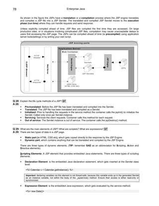 78                                                                     Enterprise Java


      As shown in the figure the JSPs have a translation or a compilation process where the JSP engine translates
      and compiles a JSP file into a JSP Servlet. The translated and compiled JSP Servlet moves to the execution
      phase (run time) where they can handle requests and send response.

      Unless explicitly compiled ahead of time, JSP files are compiled the first time they are accessed. On large
      production sites, or in situations involving complicated JSP files, compilation may cause unacceptable delays to
      users first accessing the JSP page. The JSPs can be compiled ahead of time (ie precompiled) using application
      server tools/settings or by writing your own script.

                                                                          J S P m o v in g p a r ts

                                                            A p p lic a tio n S e r v e r
                                                                W e b C o n ta in e r

                                HTTP
                               re q u e s t




                                                                                                                   JSP Engine
                                                                             Servlet Engine
           CLIENT (Browser)




                                                                                                 S e rv le ts
                                               Web Server




                                                                                                                                JSPs


                                                                                              J S P S e rv le ts



                                HTTP
                              re s p o n s e
                                                                       s ta tic d o c s
                                                                    (H T M L ,C S S e tc )




Q 28: Explain the life cycle methods of a JSP? SF
A 28:
           Pre-translated: Before the JSP file has been translated and compiled into the Servlet.
           Translated: The JSP file has been translated and compiled as a Servlet.
           Initialized: Prior to handling the requests in the service method the container calls the jspInit() to initialize the
           Servlet. Called only once per Servlet instance.
           Servicing: Services the client requests. Container calls this method for each request.
           Out of service: The Servlet instance is out of service. The container calls the jspDestroy() method.


Q 29: What are the main elements of JSP? What are scriplets? What are expressions? SF
A 29: There are two types of data in a JSP page.

           Static part (ie HTML, CSS etc), which gets copied directly to the response by the JSP Engine.
           Dynamic part, which contains anything that can be translated and compiled by the JSP Engine.

      There are three types of dynamic elements. (TIP: remember SAD as an abbreviation for Scripting, Action and
      Directive elements).

      Scripting Elements: A JSP element that provides embedded Java statements. There are three types of scripting
      elements.

           Declaration Element: is the embedded Java declaration statement, which gets inserted at the Servlet class
           level.

           <%! Calendar c = Calendar.getInstance(); %>

           Important: declaring variables via this element is not thread-safe, because this variable ends up in the generated Servlet
           as an instance variable, not within the body of the _jspservice() method. Ensure their access is either read-only or
           synchronized.

           Expression Element: is the embedded Java expression, which gets evaluated by the service method.

           <%= new Date()>
 