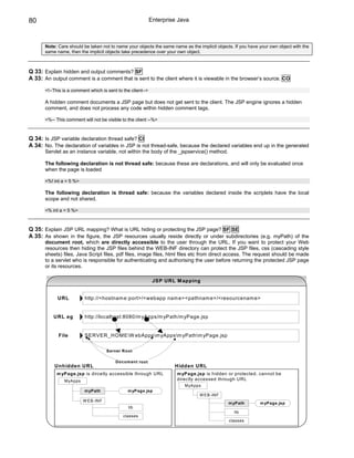 80                                                            Enterprise Java



       Note: Care should be taken not to name your objects the same name as the implicit objects. If you have your own object with the
       same name, then the implicit objects take precedence over your own object.



Q 33: Explain hidden and output comments? SF
A 33: An output comment is a comment that is sent to the client where it is viewable in the browser’s source. CO

       <!--This is a comment which is sent to the client-->

       A hidden comment documents a JSP page but does not get sent to the client. The JSP engine ignores a hidden
       comment, and does not process any code within hidden comment tags.

       <%-- This comment will not be visible to the client --%>



Q 34: Is JSP variable declaration thread safe? CI
A 34: No. The declaration of variables in JSP is not thread-safe, because the declared variables end up in the generated
       Servlet as an instance variable, not within the body of the _jspservice() method.

       The following declaration is not thread safe: because these are declarations, and will only be evaluated once
       when the page is loaded

       <%! int a = 5 %>

       The following declaration is thread safe: because the variables declared inside the scriplets have the local
       scope and not shared.

       <% int a = 5 %>



Q 35: Explain JSP URL mapping? What is URL hiding or protecting the JSP page? SF SE
A 35: As shown in the figure, the JSP resources usually reside directly or under subdirectories (e.g. myPath) of the
       document root, which are directly accessible to the user through the URL. If you want to protect your Web
       resources then hiding the JSP files behind the WEB-INF directory can protect the JSP files, css (cascading style
       sheets) files, Java Script files, pdf files, image files, html files etc from direct access. The request should be made
       to a servlet who is responsible for authenticating and authorising the user before returning the protected JSP page
       or its resources.

                                                               JSP URL M apping


             URL          http://<hostnam e:port>/<webapp nam e><pathnam e>/<resourcenam e>


           URL eg         http://localhost:8080/m yApps/m yPath/m yPage.jsp


             File         SERVER_HO M EW ebAppsm yAppsm yPathm yPage.jsp


                                     Server Root

                                          Docum ent root
           Unhidden URL                                                Hidden URL
            m yPage.jsp is dircetly accessible through URL              m yPage.jsp is hidden or protected. cannot be
                MyApps                                                  directly accessed through URL
                                                                           MyApps
                          m yPath               m yPage.jsp
                                                                                 W EB-INF
                          W EB-INF
                                                                                               m yPath        m yPage.jsp
                                                 lib
                                                                                                  lib
                                              classes
                                                                                               classes
 