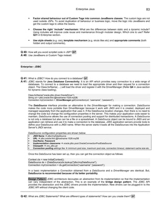 Enterprise Java                                                         83

           Factor shared behaviour out of Custom Tags into common JavaBeans classes: The custom tags are not
           used outside JSPs. To avoid duplication of behaviour or business logic, move the logic into JavaBeans and
           get the custom tags to utilize the beans.

           Choose the right “include” mechanism: What are the differences between static and a dynamic include?
           Using includes will improve code reuse and maintenance through modular design. Which one to use? Refer
           Q31 in Enterprise section.

           Use style sheets (e.g. css), template mechanism (e.g. struts tiles etc) and appropriate comments (both
           hidden and output comments).


Q 40: How will you avoid scriptlet code in JSP? BP
A 40: Use JavaBeans or Custom Tags instead.



Enterprise - JDBC



Q 41: What is JDBC? How do you connect to a database? SF
A 41: JDBC stands for Java Database Connectivity. It is an API which provides easy connection to a wide range of
      databases. To connect to a database we need to load the appropriate driver and then request for a connection
      object. The Class.forName(….) will load the driver and register it with the DriverManager (Refer Q4 in Java section
      for dynamic class loading).

      Class.forName(“oracle.jdbc.driver.OracleDriver”);
      String url = jdbc:oracle:thin:@hostname:1526:myDB;
      Connection myConnection = DriverManager.getConnection(url, “username”, “password”);

      The DataSource interface provides an alternative to the DriverManager for making a connection. DataSource
      makes the code more portable than DriverManager because it work with JNDI and it is created, deployed and
      managed separately from the application that uses it. If the DataSource location changes, then there is no need to
      change the code but change the configuration properties in the server. This makes your application code easier to
      maintain. DataSource allows the use of connection pooling and support for distributed transactions. A DataSource
      is not only a database but also can be a file or a spreadsheet. A DataSource object can be bound to JNDI and an
      application can retrieve and use it to make a connection to the database. J2EE application servers provide tools to
      define your DataSource with a JNDI name. When the server starts it loads all the DataSources into the Application
      Server’s JNDI service.

      DataSource configuration properties are shown below:
           JNDI Name     jdbc/myDataSource
           URL    jdbc:oracle:thin:@hostname:1526:myDB
           UserName, Password
           Implementation classname       oracle.jdbc.pool.OracleConnectionPoolDataSource
           Classpath    ora_jdbc.jar
           Connection pooling settings like    minimum pool size, maximum pool size, connection timeout, statement cache size etc.

      Once the DataSource has been set up, then you can get the connection object as follows:

      Context ctx = new InitialContext();
      DataSource ds = (DataSource)ctx.lookup("jdbc/myDataSource");
      Connection myConnection = ds.getConnection(“username”,”password”);

      In a basic implementation a Connection obtained from a DataSource and a DriverManager are identical. But,
      DataSource is recommended because of its better portability.

      Design Pattern: JDBC architecture decouples an abstraction from its implementation so that the implementation
      can vary independent of the abstraction. This is an example of the bridge design pattern. The JDBC API
      provides the abstraction and the JDBC drivers provide the implementation. New drivers can be plugged-in to the
      JDBC API without changing the client code.


Q 42: What are JDBC Statements? What are different types of statements? How can you create them? SF
 