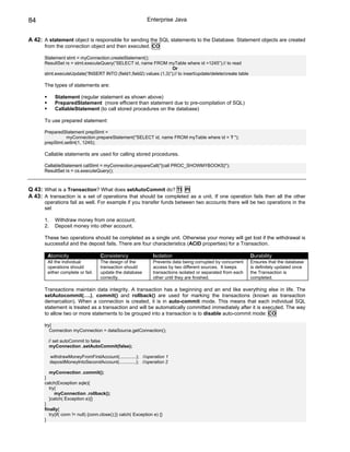 84                                                            Enterprise Java


A 42: A statement object is responsible for sending the SQL statements to the Database. Statement objects are created
       from the connection object and then executed. CO

       Statement stmt = myConnection.createStatement();
       ResultSet rs = stmt.executeQuery(“SELECT id, name FROM myTable where id =1245”);// to read
                                                                     Or
       stmt.executeUpdate(“INSERT INTO (field1,field2) values (1,3)”);// to insert/update/delete/create table

       The types of statements are:

              Statement (regular statement as shown above)
              PreparedStatement (more efficient than statement due to pre-compilation of SQL)
              CallableStatement (to call stored procedures on the database)

       To use prepared statement:

       PreparedStatement prepStmt =
                 myConnection.prepareStatement("SELECT id, name FROM myTable where id = ? ");
       prepStmt.setInt(1, 1245);

       Callable statements are used for calling stored procedures.

       CallableStatement calStmt = myConnection.prepareCall("{call PROC_SHOWMYBOOKS}");
       ResultSet rs = cs.executeQuery();



Q 43: What is a Transaction? What does setAutoCommit do? TI PI
A 43: A transaction is a set of operations that should be completed as a unit. If one operation fails then all the other
       operations fail as well. For example if you transfer funds between two accounts there will be two operations in the
       set

       1.     Withdraw money from one account.
       2.     Deposit money into other account.

       These two operations should be completed as a single unit. Otherwise your money will get lost if the withdrawal is
       successful and the deposit fails. There are four characteristics (ACID properties) for a Transaction.

        Atomicity                    Consistency                 Isolation                                      Durability
        All the individual           The design of the           Prevents data being corrupted by concurrent    Ensures that the database
        operations should            transaction should          access by two different sources. It keeps      is definitely updated once
        either complete or fail.     update the database         transactions isolated or separated from each   the Transaction is
                                     correctly.                  other until they are finished.                 completed.

       Transactions maintain data integrity. A transaction has a beginning and an end like everything else in life. The
       setAutocommit(….), commit() and rollback() are used for marking the transactions (known as transaction
       demarcation). When a connection is created, it is in auto-commit mode. This means that each individual SQL
       statement is treated as a transaction and will be automatically committed immediately after it is executed. The way
       to allow two or more statements to be grouped into a transaction is to disable auto-commit mode: CO

       try{
          Connection myConnection = dataSource.getConnection();

         // set autoCommit to false
         myConnection .setAutoCommit(false);

            withdrawMoneyFromFirstAccount(.............); //operation 1
            depositMoneyIntoSecondAccount(.............); //operation 2

          myConnection .commit();
       }
       catch(Exception sqle){
          try{
             myConnection .rollback();
          }catch( Exception e){}
       }
       finally{
          try{if( conn != null) {conn.close();}} catch( Exception e) {}
       }
 