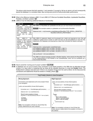 Enterprise Java                                                                  85

       The above code ensures that both operation 1 and operation 2 succeed or fail as an atomic unit and consequently
       leaves the database in a consistent state. Also turning auto-commit off will provide better performance.


Q 44: What is the difference between JDBC-1.0 and JDBC-2.0? What are Scrollable ResultSets, Updateable ResultSets,
       RowSets, and Batch updates? SF
A 44: JDBC2.0 has the following additional features or functionality:

        JDBC 1.0                         JDBC 2.0
        With     JDBC-1.0       the      With JDBC 2.0 ResultSets are updateable and also you can move forward and backward.
        ResultSet      functionality
        was limited. There was no        Example This example creates an updateable and scroll-sensitive ResultSet
        support for updates of any
        kind and scrolling through       Statement stmt = myConnection.createStatement(ResultSet.TYPE_SCROLL_SENSITIVE,
        the    ResultSets      was                                    ResultSet.CONCUR_UPDATEABLE)
        forward only (no going
        back)

        With      JDBC-1.0       the     With JDBC-2.0 statement objects can be grouped into a batch and executed at once. We call
        statement objects submits        addBatch() multiple times to create our batch and then we call executeBatch() to send the SQL
        updates to the database          statements off to database to be executed as a batch (this minimises the network overhead).
        individually within same or
        separate       transactions.     Example
        This is very inefficient
        large amounts of data            Statement stmt = myConnection.createStatement();
        need to be updated.              stmt.addBatch(“INSERT INTO myTable1 VALUES (1,”ABC”)”);
                                         stmt.addBatch(“INSERT INTO myTable1 VALUES (2,”DEF”)”);
                                         stmt.addBatch(“INSERT INTO myTable1 VALUES (3,”XYZ”)”);
                                         …
                                         int[] countInserts = stmt.executeBatch();

        -                                The JDBC-2.0 optional package provides a RowSet interface, which extends the ResultSet. One
                                         of the implementations of the RowSet is the CachedRowSet, which can be considered as a
                                         disconnected ResultSet.



Q 45: How to avoid the “running out of cursors” problem? DC PI MI
A 45: A database can run out of cursors if the connection is not closed properly or the DBA has not allocated enough
       cursors. In a Java code it is essential that we close all the valuable resources in a try{} and finally{} block. The
       finally{} block is always executed even if there is an exception thrown from the catch {} block. So the resources like
       connections and statements should be closed in a finally {} block. CO

                                                   Try{} Finally {} blocks to close Exceptions

            Wrong Approach -                                                 Right Approach -

            Connections and statements will not be closed if there           public void executeSQL() throws SQLException{
            is an exception:                                                     try{
                                                                                  Connection con = DriverManager.getConnection(........);
            public void executeSQL() throws SQLException{                          .....
                                                                                  Statement stmt = con.createStatement();
                                                                                  ....
                Connection con = DriverManager.getConnection(........);           //line 20 where exception is thrown
                 .....                                                            ResultSet rs = stmt.executeQuery("SELECT * from myTable");
                Statement stmt = con.createStatement();                             .....
                ....                                                             }
                //line 20 where exception is thrown                              finally{
                ResultSet rs = stmt.executeQuery("SELECT * from myTable");          try {
                  .....                                                                if(rs != null) rs.close();
                 rs.close();                                                           if(stmt != null) stmt.close();
                 stmt.close();                                                         if(con != null) con.close();
                 con.close();                                                       }
            }                                                                        catch(Exception e){}
                                                                                 }
            Note: if an exception is thrown at line 20 then the              }
            close() statements are never reached.
                                                                             Note: if an exception is thrown at line 20 then the
                                                                             finally clause is called before the exception is thrown to
                                                                             the method.
 