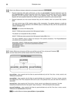 86                                                  Enterprise Java



Q 46: What is the difference between statements and prepared statements? SF PI SE BP
A 46:
           Prepared statements offer better performance, as they are pre-compiled. Prepared statements reuse the
           same execution plan for different arguments rather than creating a new execution plan every time. Prepared
           statements use bind arguments, which are sent to the database engine. This allows mapping different
           requests with same prepared statement but different arguments to execute the same execution plan.

           Prepared statements are more secure because they use bind variables, which can prevent SQL injection
           attack.

            The most common type of SQL injection attack is SQL manipulation. The attacker attempts to modify the
            SQL statement by adding elements to the WHERE clause or extending the SQL with the set operators like
            UNION, INTERSECT etc.

            Example Let us look at the following SQL:

            SELECT * FROM users where username=’bob’ AND password=’xyfdsw’ ;

            The attacker can manipulate the SQL as follows

            SELECT * FROM users where username=’bob’ AND password=’xyfdsw’ OR ‘a’ = ‘a’ ;

            The above “WHERE” clause is always true because of the operator precedence. The PreparedStatement
            can prevent this by using bind variables:

            String strSQL = SELECT * FROM users where username=? AND password=?);
            PreparedStatement pstmt = myConnection.prepareStatement(strSQL);
            pstmt.setString(1,”bob”);
            pstmt.setString(2, “xyfdsw”);
            pstmt.execute();



Q 47: Explain differences among java.util.Date, java.sql.Date, java.sql.Time, and java.sql.Timestamp? SF
A 47: As shown below all the sql Date classes extend the util Date class.

                             Java Date classes


                           java.util.Date




         java.sql.Date     java.sql.Time      java.sql.TimeStamp




      java.util.Date - class supports both the Date (ie year/month/date etc) and the Time (hour, minute, second, and
      millisecond) components.

      java.sql.Date - class supports only the Date (ie year/month/date etc) component. The hours, minutes, seconds
      and milliseconds of the Time component will be set to zero in the particular time zone with which the instance is
      associated.

      java.sql.Time - class supports only Time (ie hour, minute, second, and millisecond) component. The date
      components should be set to the "zero epoch" value of January 1, 1970 and should not be accessed.

      java.sql.TimeStamp – class supports both Date (ie year/month/date etc) and the Time (hour, minute, second,
      millisecond and nanosecond) components.

       Note: the subtle difference between java.util.Date and java.sql.Date.
 