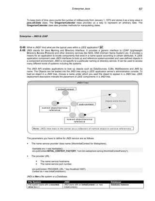 Enterprise Java                                                                        87


      To keep track of time Java counts the number of milliseconds from January 1, 1970 and stores it as a long value in
      java.util.Date class. The GregorianCalendar class provides us a way to represent an arbitrary date. The
      GregorianCalendar class also provides methods for manipulating dates.



Enterprise – JNDI & LDAP



Q 48: What is JNDI? And what are the typical uses within a J2EE application? SF
A 48: JNDI stands for Java Naming and Directory Interface. It provides a generic interface to LDAP (Lightweight
      Directory Access Protocol) and other directory services like NDS, DNS (Domain Name System) etc. It provides a
      means for an application to locate components that exist in a name space according to certain attributes. A J2EE
      application component uses JNDI interfaces to look up and reference system-provided and user-defined objects in
      a component environment. JNDI is not specific to a particular naming or directory service. It can be used to access
      many different kinds of systems including file systems.

      The JNDI API enables applications to look up objects such as DataSources, EJBs, MailSessions and JMS by
      name. The Objects can be loaded into the JNDI tree using a J2EE application server’s administration console. To
      load an object in a JNDI tree, choose a name under which you want the object to appear in a JNDI tree. J2EE
      deployment descriptors indicate the placement of J2EE components in a JNDI tree.

                                                                         J N D I T re e


                                              In it ia lC o n t e x t




                                                                                                                 O b je c ts a n d /o r S e rv ic e

                                                                            s u b -c o n te x t
                        n a m e d o b je c t /s e r v ic e
                                re fe re n c e



                                                           n a m e d o b je c t /s e r v ic e
                                                                   re fe re n c e


            N o t e : J N D I tr e e liv e s in th e s e r v e r a s a c o lle c tio n o f n a m e d o b je c t o r s e r v ic e r e f e r e n c e s .




      The parameters you have to define for JNDI service are as follows:

          The name service provider class name (WsnInitialContext for Websphere).

           Hashtable env = new Hashtable();
           env.put(Context.INITIAL_CONTEXT_FACTORY, "com.ibm.websphere.naming.WsnInitialContextFactory");

          The provider URL :

                     The name service hostname.
                     The name service port number.

           env.put(Context. PROVIDER_URL, " iiop://localhost:1050");
           Context ctx = new InitialContext(env);

      JNDI is like a file system or a Database.

       File System                                     JNDI                                                               Database
       File system starts with a mounted               JNDI starts with an InitialContext. i.e. new                       Database instance
       drive like c:                                  InitialContext().
 